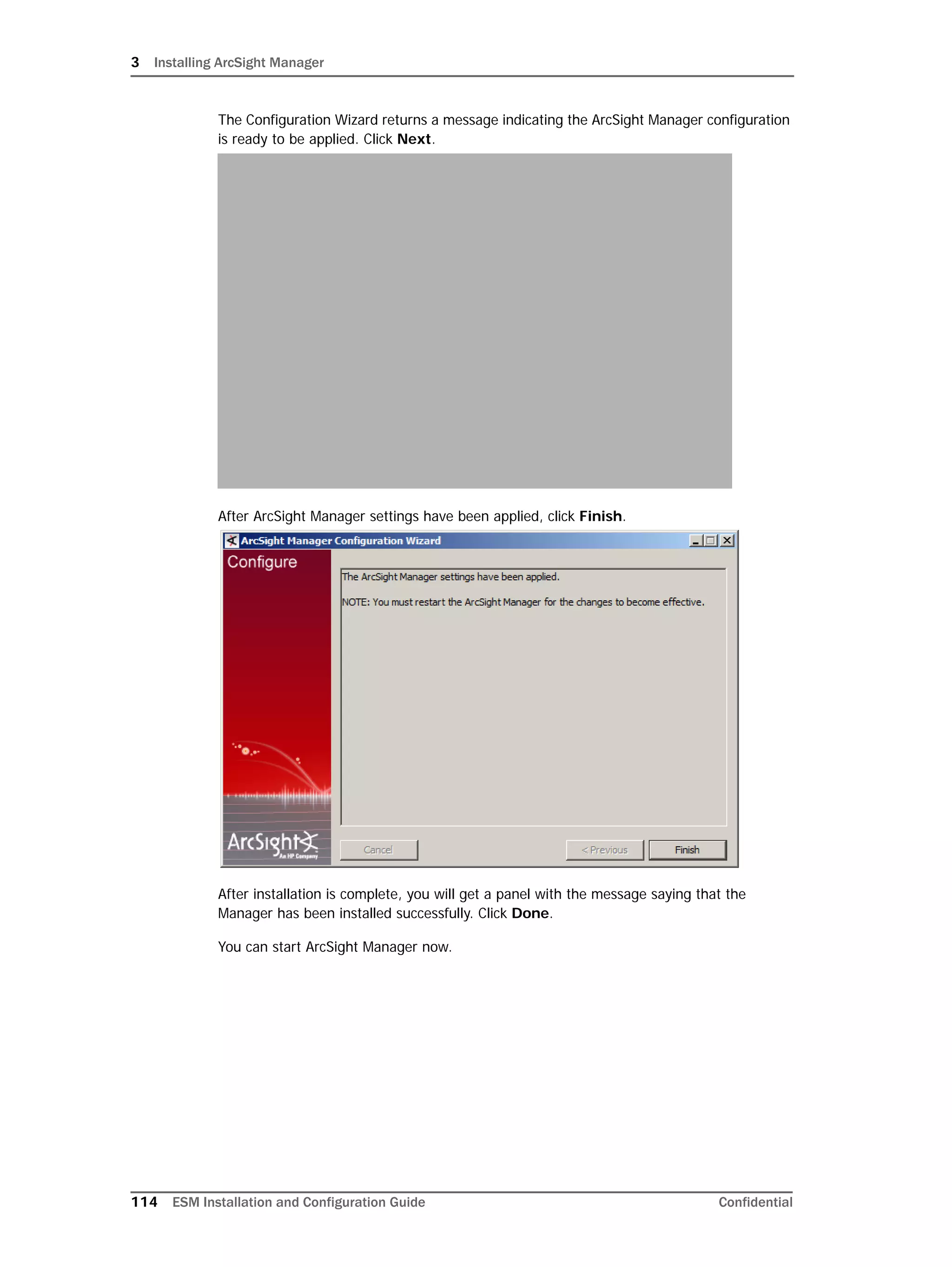 3 Installing ArcSight Manager
114 ESM Installation and Configuration Guide Confidential
The Configuration Wizard returns a message indicating the ArcSight Manager configuration
is ready to be applied. Click Next.
After ArcSight Manager settings have been applied, click Finish.
After installation is complete, you will get a panel with the message saying that the
Manager has been installed successfully. Click Done.
You can start ArcSight Manager now.
 