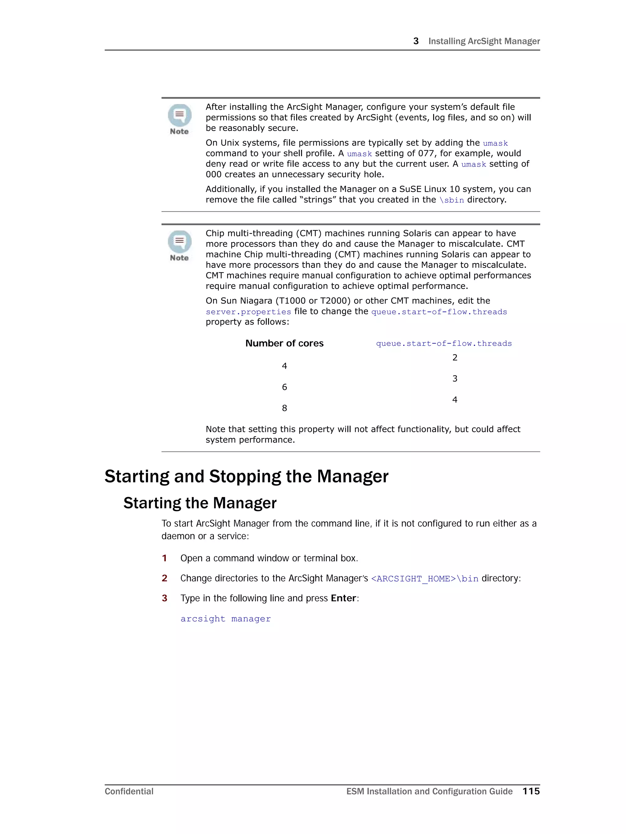 3 Installing ArcSight Manager
Confidential ESM Installation and Configuration Guide 115
Starting and Stopping the Manager
Starting the Manager
To start ArcSight Manager from the command line, if it is not configured to run either as a
daemon or a service:
1 Open a command window or terminal box.
2 Change directories to the ArcSight Manager’s <ARCSIGHT_HOME>bin directory:
3 Type in the following line and press Enter:
arcsight manager
After installing the ArcSight Manager, configure your system’s default file
permissions so that files created by ArcSight (events, log files, and so on) will
be reasonably secure.
On Unix systems, file permissions are typically set by adding the umask
command to your shell profile. A umask setting of 077, for example, would
deny read or write file access to any but the current user. A umask setting of
000 creates an unnecessary security hole.
Additionally, if you installed the Manager on a SuSE Linux 10 system, you can
remove the file called “strings” that you created in the sbin directory.
Chip multi-threading (CMT) machines running Solaris can appear to have
more processors than they do and cause the Manager to miscalculate. CMT
machine Chip multi-threading (CMT) machines running Solaris can appear to
have more processors than they do and cause the Manager to miscalculate.
CMT machines require manual configuration to achieve optimal performances
require manual configuration to achieve optimal performance.
On Sun Niagara (T1000 or T2000) or other CMT machines, edit the
server.properties file to change the queue.start-of-flow.threads
property as follows:
Number of cores
4
6
8
queue.start-of-flow.threads
2
3
4
Note that setting this property will not affect functionality, but could affect
system performance.
 