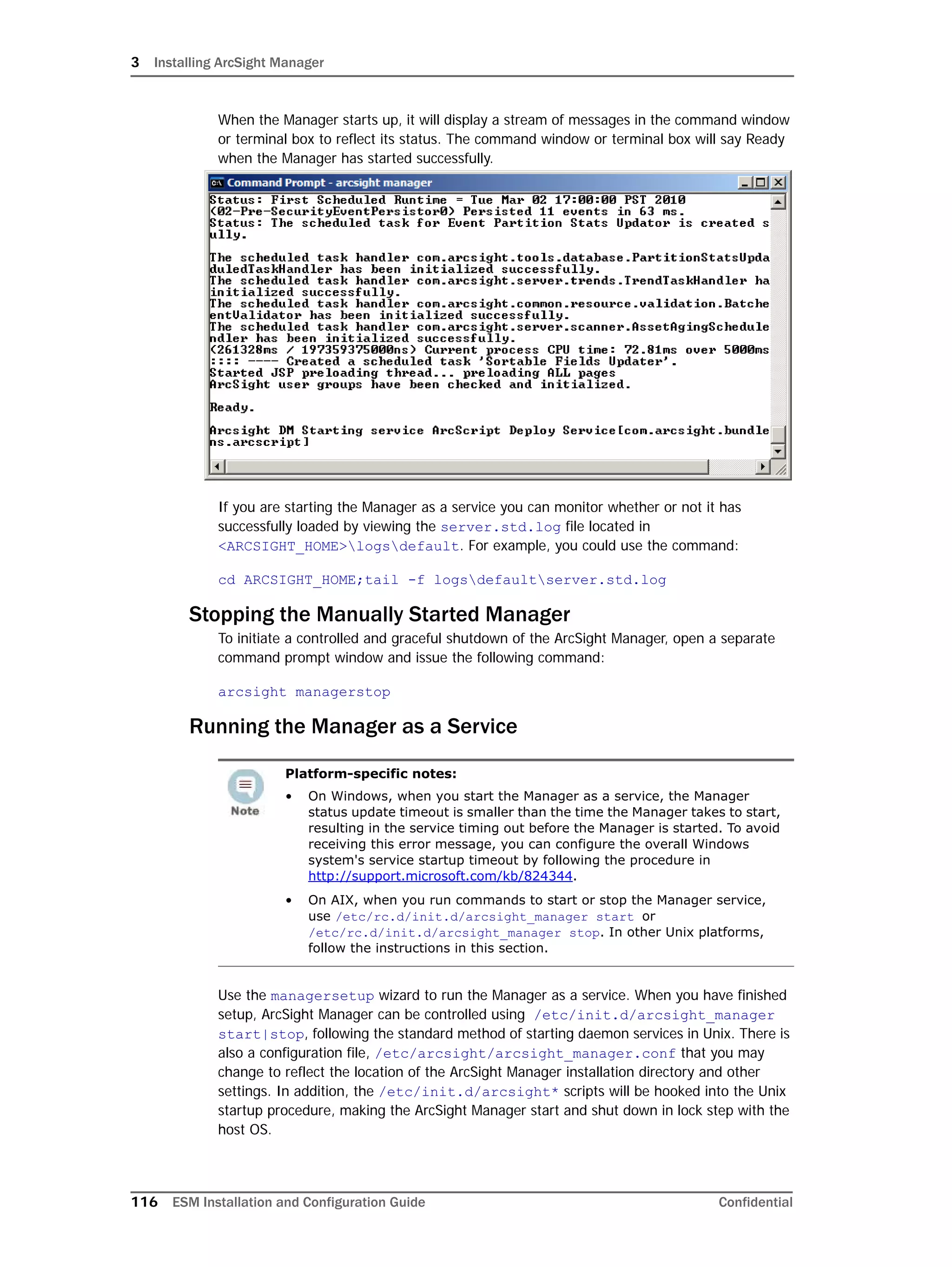 3 Installing ArcSight Manager
116 ESM Installation and Configuration Guide Confidential
When the Manager starts up, it will display a stream of messages in the command window
or terminal box to reflect its status. The command window or terminal box will say Ready
when the Manager has started successfully.
If you are starting the Manager as a service you can monitor whether or not it has
successfully loaded by viewing the server.std.log file located in
<ARCSIGHT_HOME>logsdefault. For example, you could use the command:
cd ARCSIGHT_HOME;tail -f logsdefaultserver.std.log
Stopping the Manually Started Manager
To initiate a controlled and graceful shutdown of the ArcSight Manager, open a separate
command prompt window and issue the following command:
arcsight managerstop
Running the Manager as a Service
Use the managersetup wizard to run the Manager as a service. When you have finished
setup, ArcSight Manager can be controlled using /etc/init.d/arcsight_manager
start|stop, following the standard method of starting daemon services in Unix. There is
also a configuration file, /etc/arcsight/arcsight_manager.conf that you may
change to reflect the location of the ArcSight Manager installation directory and other
settings. In addition, the /etc/init.d/arcsight* scripts will be hooked into the Unix
startup procedure, making the ArcSight Manager start and shut down in lock step with the
host OS.
Platform-specific notes:
• On Windows, when you start the Manager as a service, the Manager
status update timeout is smaller than the time the Manager takes to start,
resulting in the service timing out before the Manager is started. To avoid
receiving this error message, you can configure the overall Windows
system's service startup timeout by following the procedure in
http://support.microsoft.com/kb/824344.
• On AIX, when you run commands to start or stop the Manager service,
use /etc/rc.d/init.d/arcsight_manager start or
/etc/rc.d/init.d/arcsight_manager stop. In other Unix platforms,
follow the instructions in this section.
 