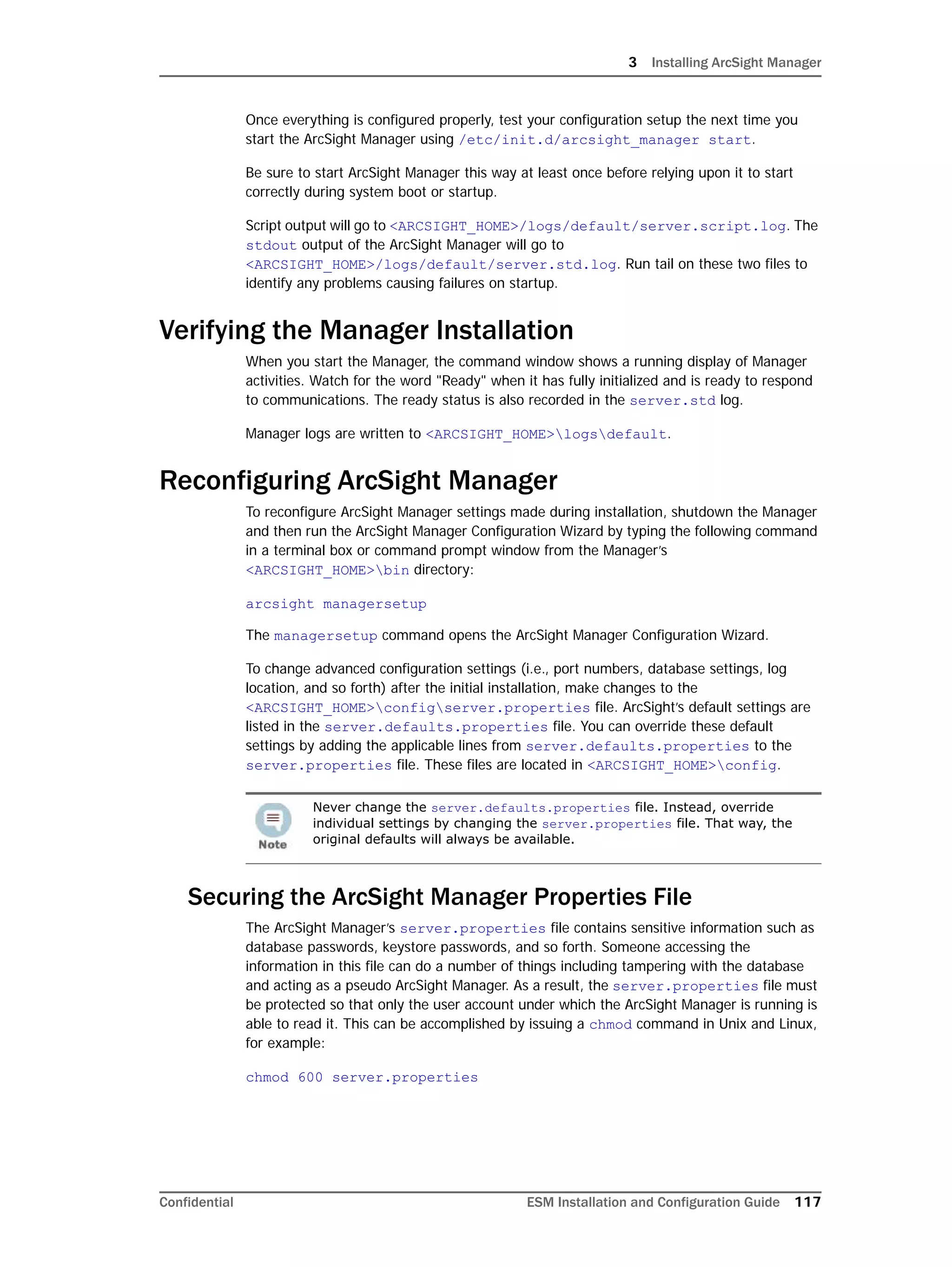 3 Installing ArcSight Manager
Confidential ESM Installation and Configuration Guide 117
Once everything is configured properly, test your configuration setup the next time you
start the ArcSight Manager using /etc/init.d/arcsight_manager start.
Be sure to start ArcSight Manager this way at least once before relying upon it to start
correctly during system boot or startup.
Script output will go to <ARCSIGHT_HOME>/logs/default/server.script.log. The
stdout output of the ArcSight Manager will go to
<ARCSIGHT_HOME>/logs/default/server.std.log. Run tail on these two files to
identify any problems causing failures on startup.
Verifying the Manager Installation
When you start the Manager, the command window shows a running display of Manager
activities. Watch for the word "Ready" when it has fully initialized and is ready to respond
to communications. The ready status is also recorded in the server.std log.
Manager logs are written to <ARCSIGHT_HOME>logsdefault.
Reconfiguring ArcSight Manager
To reconfigure ArcSight Manager settings made during installation, shutdown the Manager
and then run the ArcSight Manager Configuration Wizard by typing the following command
in a terminal box or command prompt window from the Manager’s
<ARCSIGHT_HOME>bin directory:
arcsight managersetup
The managersetup command opens the ArcSight Manager Configuration Wizard.
To change advanced configuration settings (i.e., port numbers, database settings, log
location, and so forth) after the initial installation, make changes to the
<ARCSIGHT_HOME>configserver.properties file. ArcSight’s default settings are
listed in the server.defaults.properties file. You can override these default
settings by adding the applicable lines from server.defaults.properties to the
server.properties file. These files are located in <ARCSIGHT_HOME>config.
Securing the ArcSight Manager Properties File
The ArcSight Manager’s server.properties file contains sensitive information such as
database passwords, keystore passwords, and so forth. Someone accessing the
information in this file can do a number of things including tampering with the database
and acting as a pseudo ArcSight Manager. As a result, the server.properties file must
be protected so that only the user account under which the ArcSight Manager is running is
able to read it. This can be accomplished by issuing a chmod command in Unix and Linux,
for example:
chmod 600 server.properties
Never change the server.defaults.properties file. Instead, override
individual settings by changing the server.properties file. That way, the
original defaults will always be available.
 
