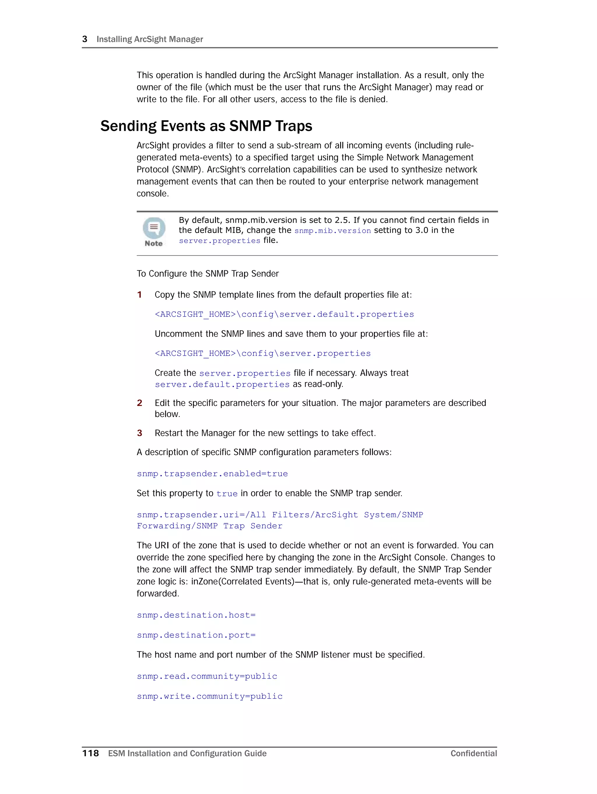 3 Installing ArcSight Manager
118 ESM Installation and Configuration Guide Confidential
This operation is handled during the ArcSight Manager installation. As a result, only the
owner of the file (which must be the user that runs the ArcSight Manager) may read or
write to the file. For all other users, access to the file is denied.
Sending Events as SNMP Traps
ArcSight provides a filter to send a sub-stream of all incoming events (including rule-
generated meta-events) to a specified target using the Simple Network Management
Protocol (SNMP). ArcSight’s correlation capabilities can be used to synthesize network
management events that can then be routed to your enterprise network management
console.
To Configure the SNMP Trap Sender
1 Copy the SNMP template lines from the default properties file at:
<ARCSIGHT_HOME>configserver.default.properties
Uncomment the SNMP lines and save them to your properties file at:
<ARCSIGHT_HOME>configserver.properties
Create the server.properties file if necessary. Always treat
server.default.properties as read-only.
2 Edit the specific parameters for your situation. The major parameters are described
below.
3 Restart the Manager for the new settings to take effect.
A description of specific SNMP configuration parameters follows:
snmp.trapsender.enabled=true
Set this property to true in order to enable the SNMP trap sender.
snmp.trapsender.uri=/All Filters/ArcSight System/SNMP
Forwarding/SNMP Trap Sender
The URI of the zone that is used to decide whether or not an event is forwarded. You can
override the zone specified here by changing the zone in the ArcSight Console. Changes to
the zone will affect the SNMP trap sender immediately. By default, the SNMP Trap Sender
zone logic is: inZone(Correlated Events)—that is, only rule-generated meta-events will be
forwarded.
snmp.destination.host=
snmp.destination.port=
The host name and port number of the SNMP listener must be specified.
snmp.read.community=public
snmp.write.community=public
By default, snmp.mib.version is set to 2.5. If you cannot find certain fields in
the default MIB, change the snmp.mib.version setting to 3.0 in the
server.properties file.
 