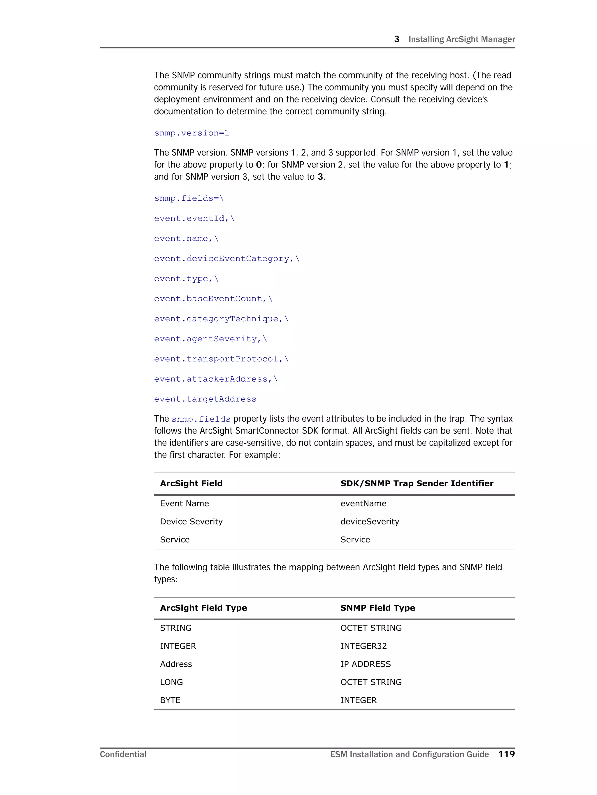 3 Installing ArcSight Manager
Confidential ESM Installation and Configuration Guide 119
The SNMP community strings must match the community of the receiving host. (The read
community is reserved for future use.) The community you must specify will depend on the
deployment environment and on the receiving device. Consult the receiving device’s
documentation to determine the correct community string.
snmp.version=1
The SNMP version. SNMP versions 1, 2, and 3 supported. For SNMP version 1, set the value
for the above property to 0; for SNMP version 2, set the value for the above property to 1;
and for SNMP version 3, set the value to 3.
snmp.fields=
event.eventId,
event.name,
event.deviceEventCategory,
event.type,
event.baseEventCount,
event.categoryTechnique,
event.agentSeverity,
event.transportProtocol,
event.attackerAddress,
event.targetAddress
The snmp.fields property lists the event attributes to be included in the trap. The syntax
follows the ArcSight SmartConnector SDK format. All ArcSight fields can be sent. Note that
the identifiers are case-sensitive, do not contain spaces, and must be capitalized except for
the first character. For example:
The following table illustrates the mapping between ArcSight field types and SNMP field
types:
ArcSight Field SDK/SNMP Trap Sender Identifier
Event Name eventName
Device Severity deviceSeverity
Service Service
ArcSight Field Type SNMP Field Type
STRING OCTET STRING
INTEGER INTEGER32
Address IP ADDRESS
LONG OCTET STRING
BYTE INTEGER
 