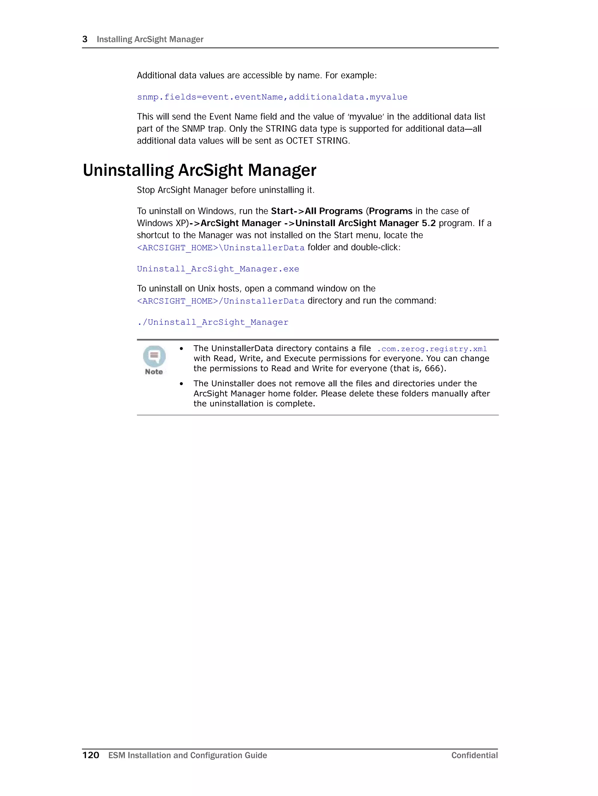 3 Installing ArcSight Manager
120 ESM Installation and Configuration Guide Confidential
Additional data values are accessible by name. For example:
snmp.fields=event.eventName,additionaldata.myvalue
This will send the Event Name field and the value of ‘myvalue’ in the additional data list
part of the SNMP trap. Only the STRING data type is supported for additional data—all
additional data values will be sent as OCTET STRING.
Uninstalling ArcSight Manager
Stop ArcSight Manager before uninstalling it.
To uninstall on Windows, run the Start->All Programs (Programs in the case of
Windows XP)->ArcSight Manager ->Uninstall ArcSight Manager 5.2 program. If a
shortcut to the Manager was not installed on the Start menu, locate the
<ARCSIGHT_HOME>UninstallerData folder and double-click:
Uninstall_ArcSight_Manager.exe
To uninstall on Unix hosts, open a command window on the
<ARCSIGHT_HOME>/UninstallerData directory and run the command:
./Uninstall_ArcSight_Manager
• The UninstallerData directory contains a file .com.zerog.registry.xml
with Read, Write, and Execute permissions for everyone. You can change
the permissions to Read and Write for everyone (that is, 666).
• The Uninstaller does not remove all the files and directories under the
ArcSight Manager home folder. Please delete these folders manually after
the uninstallation is complete.
 