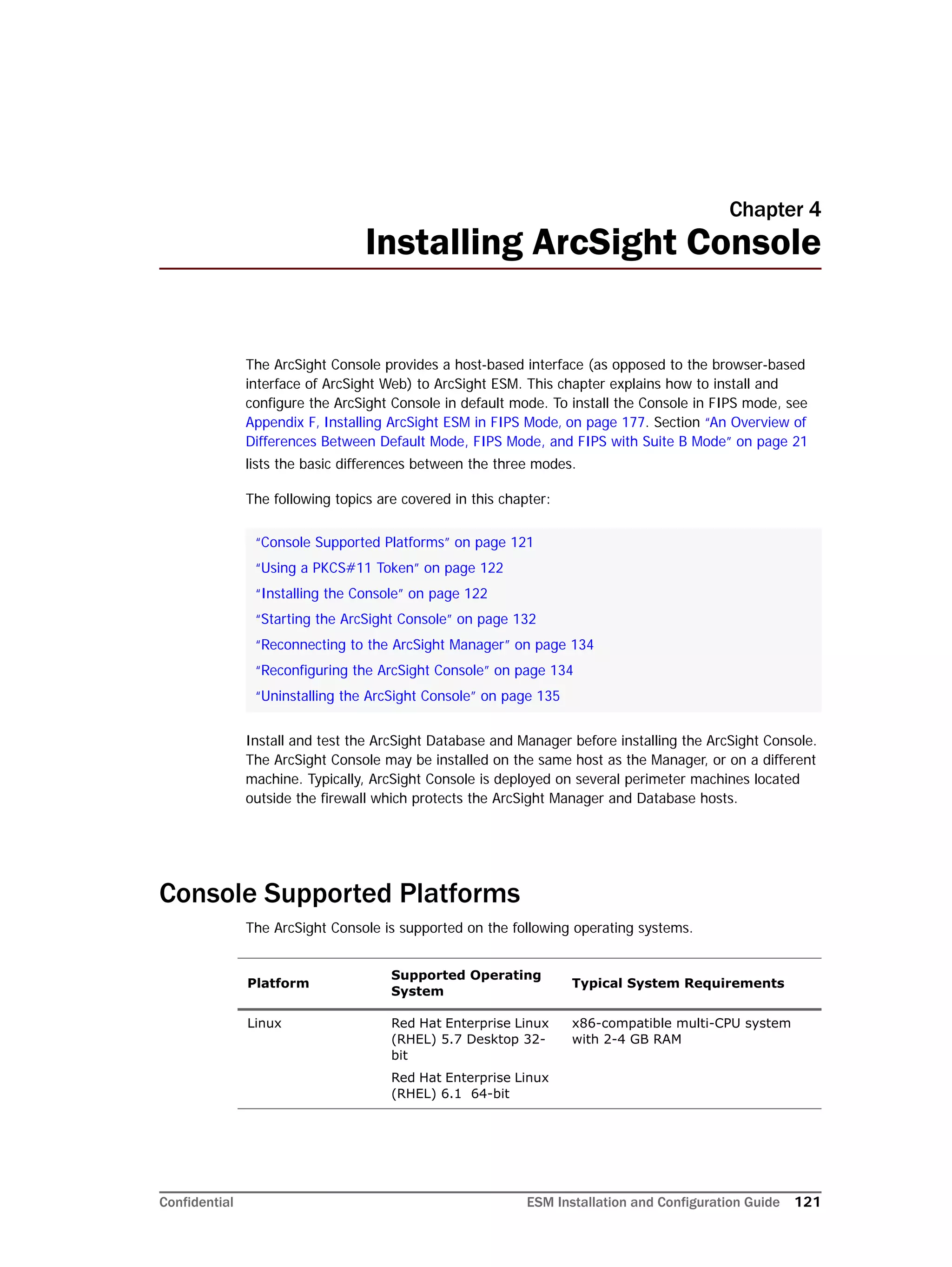 Confidential ESM Installation and Configuration Guide 121
Chapter 4
Installing ArcSight Console
The ArcSight Console provides a host-based interface (as opposed to the browser-based
interface of ArcSight Web) to ArcSight ESM. This chapter explains how to install and
configure the ArcSight Console in default mode. To install the Console in FIPS mode, see
Appendix F‚ Installing ArcSight ESM in FIPS Mode‚ on page 177. Section “An Overview of
Differences Between Default Mode, FIPS Mode, and FIPS with Suite B Mode” on page 21
lists the basic differences between the three modes.
The following topics are covered in this chapter:
Install and test the ArcSight Database and Manager before installing the ArcSight Console.
The ArcSight Console may be installed on the same host as the Manager, or on a different
machine. Typically, ArcSight Console is deployed on several perimeter machines located
outside the firewall which protects the ArcSight Manager and Database hosts.
Console Supported Platforms
The ArcSight Console is supported on the following operating systems.
“Console Supported Platforms” on page 121
“Using a PKCS#11 Token” on page 122
“Installing the Console” on page 122
“Starting the ArcSight Console” on page 132
“Reconnecting to the ArcSight Manager” on page 134
“Reconfiguring the ArcSight Console” on page 134
“Uninstalling the ArcSight Console” on page 135
Platform
Supported Operating
System
Typical System Requirements
Linux Red Hat Enterprise Linux
(RHEL) 5.7 Desktop 32-
bit
Red Hat Enterprise Linux
(RHEL) 6.1 64-bit
x86-compatible multi-CPU system
with 2-4 GB RAM
 