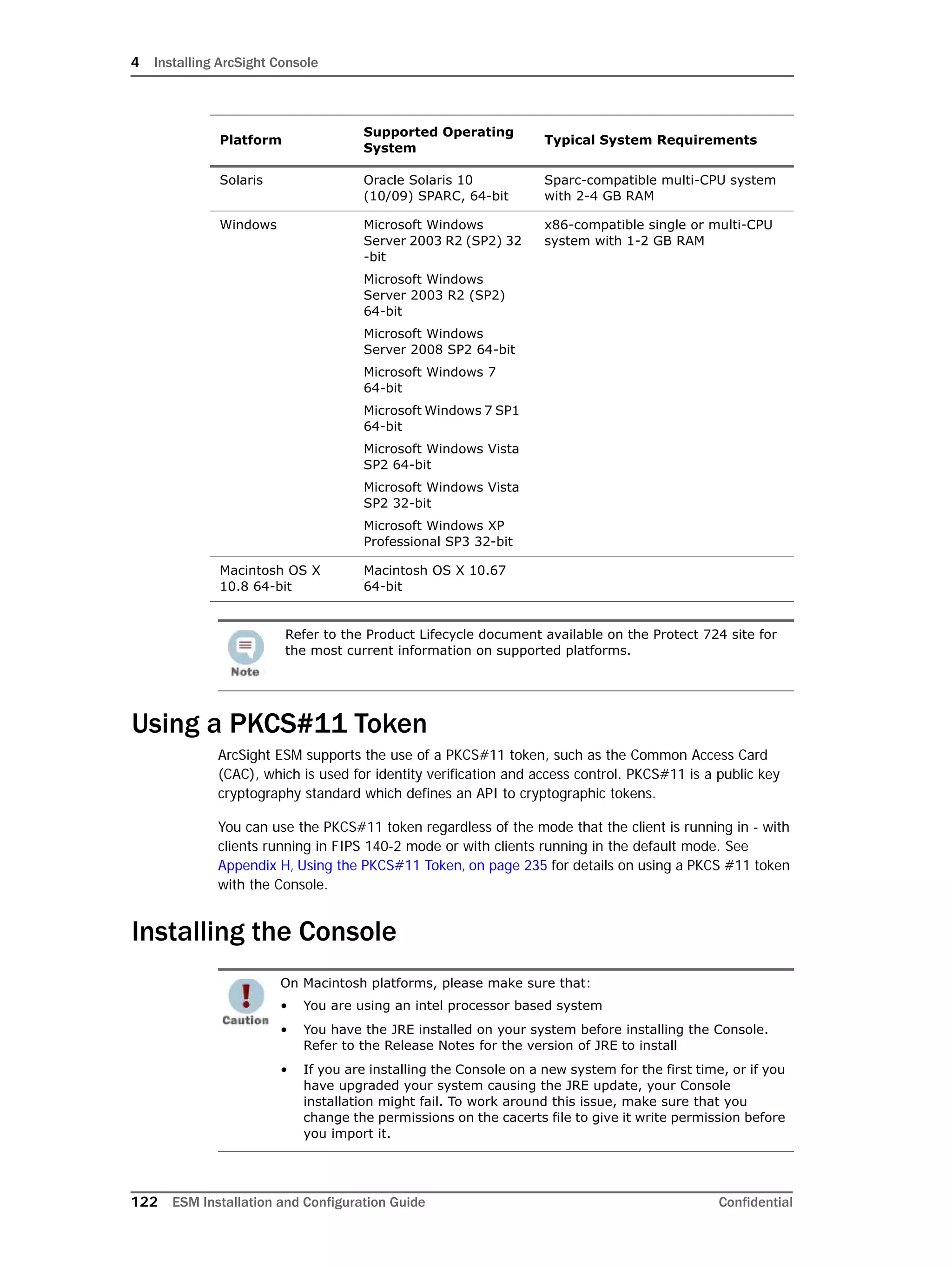 4 Installing ArcSight Console
122 ESM Installation and Configuration Guide Confidential
Using a PKCS#11 Token
ArcSight ESM supports the use of a PKCS#11 token, such as the Common Access Card
(CAC), which is used for identity verification and access control. PKCS#11 is a public key
cryptography standard which defines an API to cryptographic tokens.
You can use the PKCS#11 token regardless of the mode that the client is running in - with
clients running in FIPS 140-2 mode or with clients running in the default mode. See
Appendix H‚ Using the PKCS#11 Token‚ on page 235 for details on using a PKCS #11 token
with the Console.
Installing the Console
Solaris Oracle Solaris 10
(10/09) SPARC, 64-bit
Sparc-compatible multi-CPU system
with 2-4 GB RAM
Windows Microsoft Windows
Server 2003 R2 (SP2) 32
-bit
Microsoft Windows
Server 2003 R2 (SP2)
64-bit
Microsoft Windows
Server 2008 SP2 64-bit
Microsoft Windows 7
64-bit
Microsoft Windows 7 SP1
64-bit
Microsoft Windows Vista
SP2 64-bit
Microsoft Windows Vista
SP2 32-bit
Microsoft Windows XP
Professional SP3 32-bit
x86-compatible single or multi-CPU
system with 1-2 GB RAM
Macintosh OS X
10.8 64-bit
Macintosh OS X 10.67
64-bit
Refer to the Product Lifecycle document available on the Protect 724 site for
the most current information on supported platforms.
On Macintosh platforms, please make sure that:
• You are using an intel processor based system
• You have the JRE installed on your system before installing the Console.
Refer to the Release Notes for the version of JRE to install
• If you are installing the Console on a new system for the first time, or if you
have upgraded your system causing the JRE update, your Console
installation might fail. To work around this issue, make sure that you
change the permissions on the cacerts file to give it write permission before
you import it.
Platform
Supported Operating
System
Typical System Requirements
 