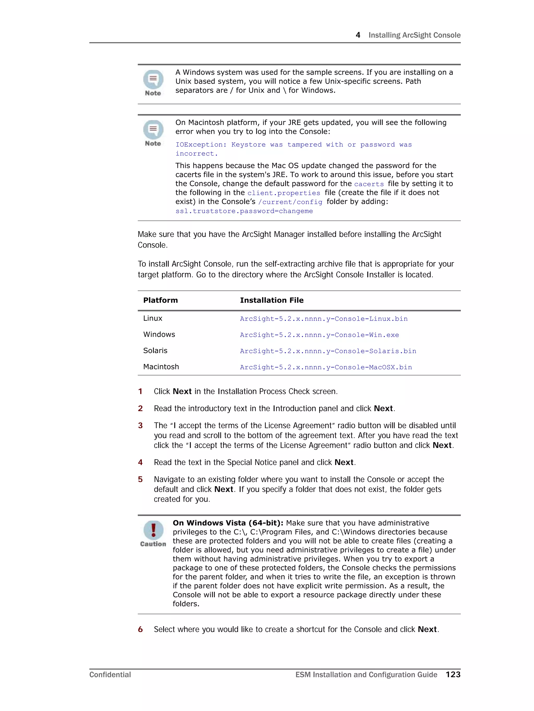 4 Installing ArcSight Console
Confidential ESM Installation and Configuration Guide 123
Make sure that you have the ArcSight Manager installed before installing the ArcSight
Console.
To install ArcSight Console, run the self-extracting archive file that is appropriate for your
target platform. Go to the directory where the ArcSight Console Installer is located.
1 Click Next in the Installation Process Check screen.
2 Read the introductory text in the Introduction panel and click Next.
3 The “I accept the terms of the License Agreement” radio button will be disabled until
you read and scroll to the bottom of the agreement text. After you have read the text
click the “I accept the terms of the License Agreement” radio button and click Next.
4 Read the text in the Special Notice panel and click Next.
5 Navigate to an existing folder where you want to install the Console or accept the
default and click Next. If you specify a folder that does not exist, the folder gets
created for you.
6 Select where you would like to create a shortcut for the Console and click Next.
A Windows system was used for the sample screens. If you are installing on a
Unix based system, you will notice a few Unix-specific screens. Path
separators are / for Unix and  for Windows.
On Macintosh platform, if your JRE gets updated, you will see the following
error when you try to log into the Console:
IOException: Keystore was tampered with or password was
incorrect.
This happens because the Mac OS update changed the password for the
cacerts file in the system's JRE. To work to around this issue, before you start
the Console, change the default password for the cacerts file by setting it to
the following in the client.properties file (create the file if it does not
exist) in the Console’s /current/config folder by adding:
ssl.truststore.password=changeme
Platform Installation File
Linux ArcSight-5.2.x.nnnn.y-Console-Linux.bin
Windows ArcSight-5.2.x.nnnn.y-Console-Win.exe
Solaris ArcSight-5.2.x.nnnn.y-Console-Solaris.bin
Macintosh ArcSight-5.2.x.nnnn.y-Console-MacOSX.bin
On Windows Vista (64-bit): Make sure that you have administrative
privileges to the C:, C:Program Files, and C:Windows directories because
these are protected folders and you will not be able to create files (creating a
folder is allowed, but you need administrative privileges to create a file) under
them without having administrative privileges. When you try to export a
package to one of these protected folders, the Console checks the permissions
for the parent folder, and when it tries to write the file, an exception is thrown
if the parent folder does not have explicit write permission. As a result, the
Console will not be able to export a resource package directly under these
folders.
 
