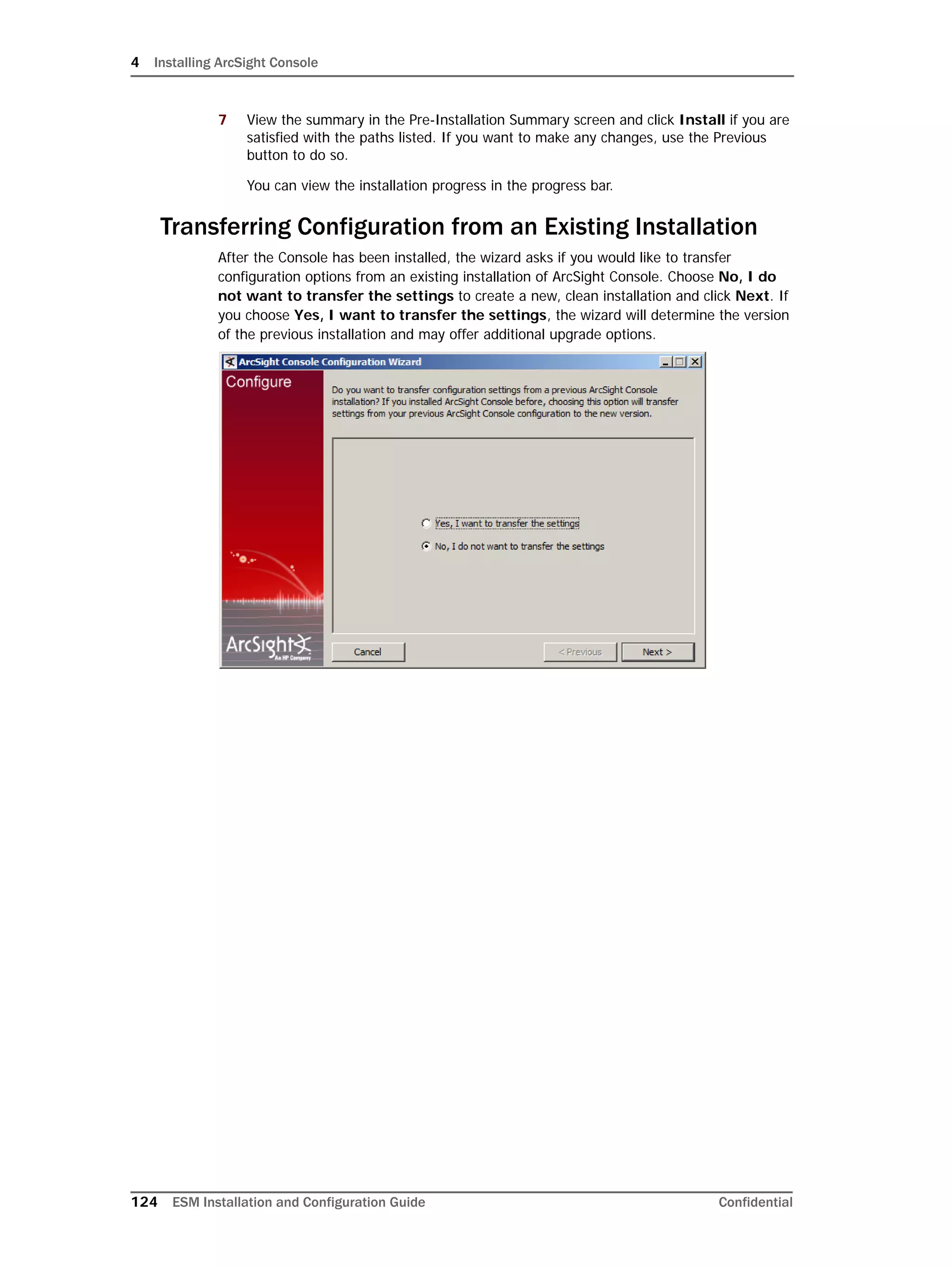 4 Installing ArcSight Console
124 ESM Installation and Configuration Guide Confidential
7 View the summary in the Pre-Installation Summary screen and click Install if you are
satisfied with the paths listed. If you want to make any changes, use the Previous
button to do so.
You can view the installation progress in the progress bar.
Transferring Configuration from an Existing Installation
After the Console has been installed, the wizard asks if you would like to transfer
configuration options from an existing installation of ArcSight Console. Choose No, I do
not want to transfer the settings to create a new, clean installation and click Next. If
you choose Yes, I want to transfer the settings, the wizard will determine the version
of the previous installation and may offer additional upgrade options.
 