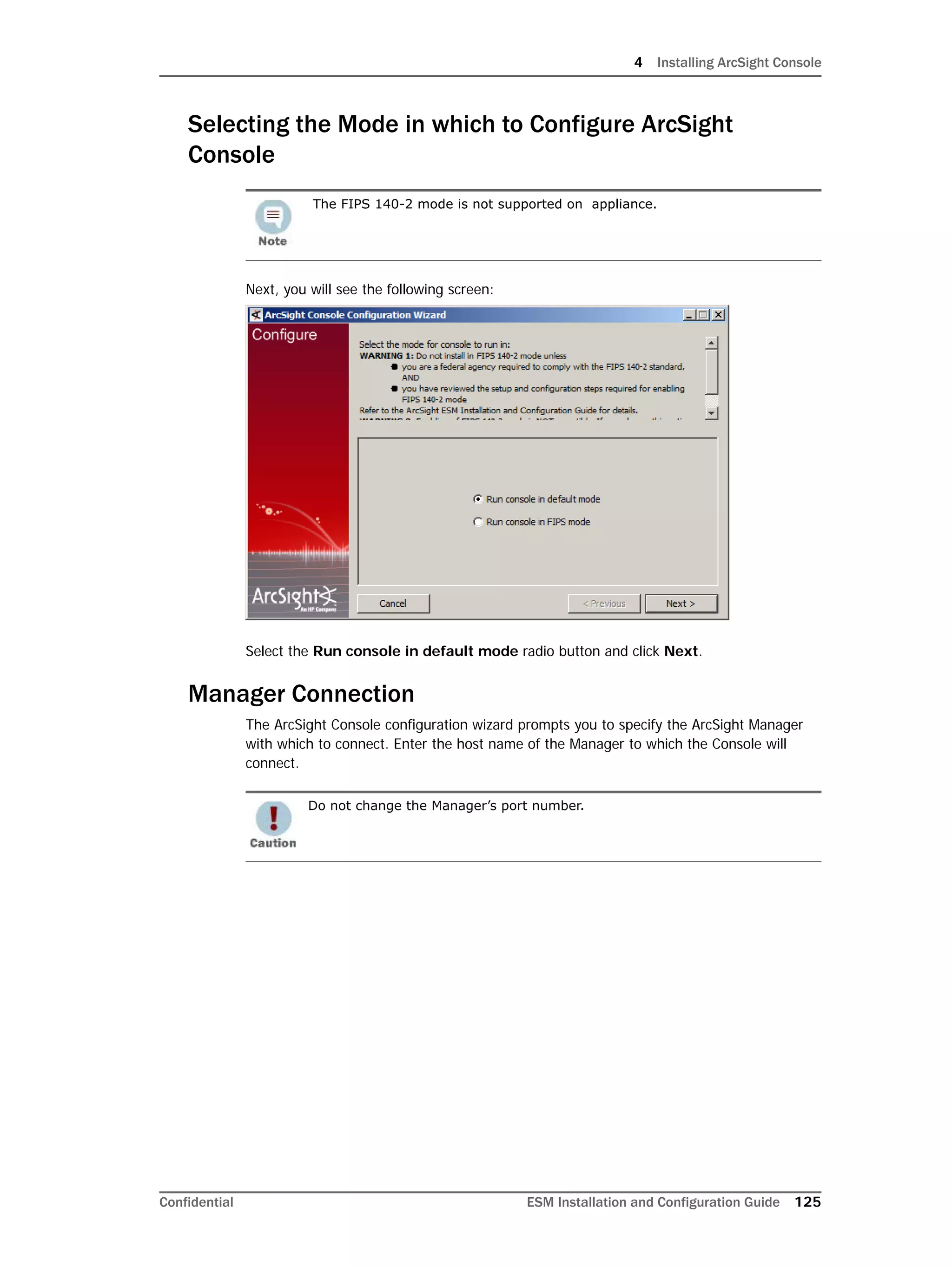 4 Installing ArcSight Console
Confidential ESM Installation and Configuration Guide 125
Selecting the Mode in which to Configure ArcSight
Console
Next, you will see the following screen:
Select the Run console in default mode radio button and click Next.
Manager Connection
The ArcSight Console configuration wizard prompts you to specify the ArcSight Manager
with which to connect. Enter the host name of the Manager to which the Console will
connect.
The FIPS 140-2 mode is not supported on appliance.
Do not change the Manager’s port number.
 