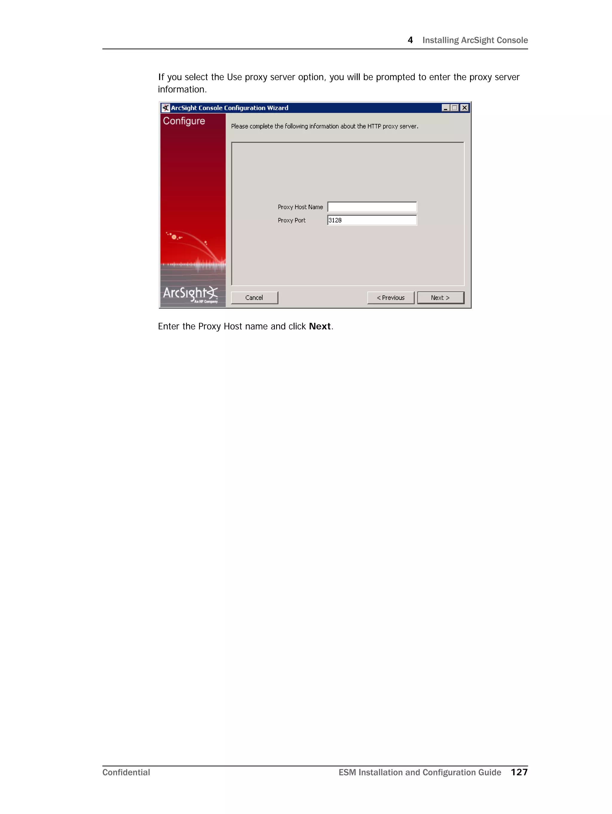 4 Installing ArcSight Console
Confidential ESM Installation and Configuration Guide 127
If you select the Use proxy server option, you will be prompted to enter the proxy server
information.
Enter the Proxy Host name and click Next.
 