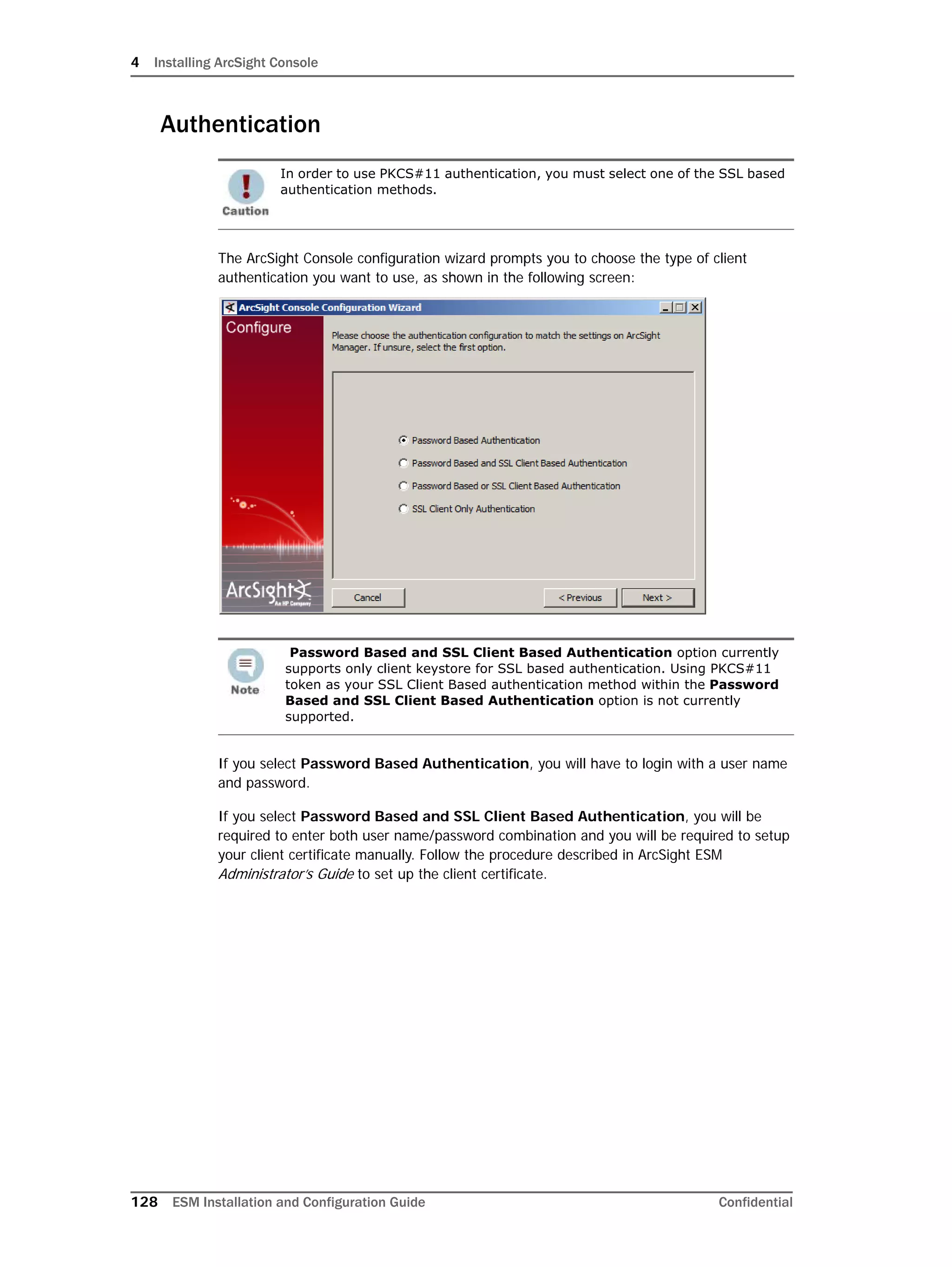4 Installing ArcSight Console
128 ESM Installation and Configuration Guide Confidential
Authentication
The ArcSight Console configuration wizard prompts you to choose the type of client
authentication you want to use, as shown in the following screen:
If you select Password Based Authentication, you will have to login with a user name
and password.
If you select Password Based and SSL Client Based Authentication, you will be
required to enter both user name/password combination and you will be required to setup
your client certificate manually. Follow the procedure described in ArcSight ESM
Administrator’s Guide to set up the client certificate.
In order to use PKCS#11 authentication, you must select one of the SSL based
authentication methods.
Password Based and SSL Client Based Authentication option currently
supports only client keystore for SSL based authentication. Using PKCS#11
token as your SSL Client Based authentication method within the Password
Based and SSL Client Based Authentication option is not currently
supported.
 