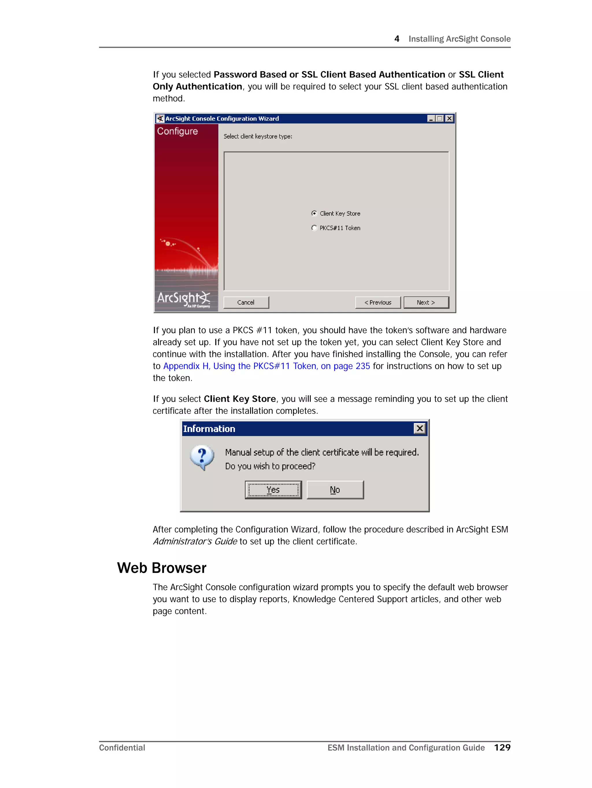 4 Installing ArcSight Console
Confidential ESM Installation and Configuration Guide 129
If you selected Password Based or SSL Client Based Authentication or SSL Client
Only Authentication, you will be required to select your SSL client based authentication
method.
If you plan to use a PKCS #11 token, you should have the token’s software and hardware
already set up. If you have not set up the token yet, you can select Client Key Store and
continue with the installation. After you have finished installing the Console, you can refer
to Appendix H‚ Using the PKCS#11 Token‚ on page 235 for instructions on how to set up
the token.
If you select Client Key Store, you will see a message reminding you to set up the client
certificate after the installation completes.
After completing the Configuration Wizard, follow the procedure described in ArcSight ESM
Administrator’s Guide to set up the client certificate.
Web Browser
The ArcSight Console configuration wizard prompts you to specify the default web browser
you want to use to display reports, Knowledge Centered Support articles, and other web
page content.
 