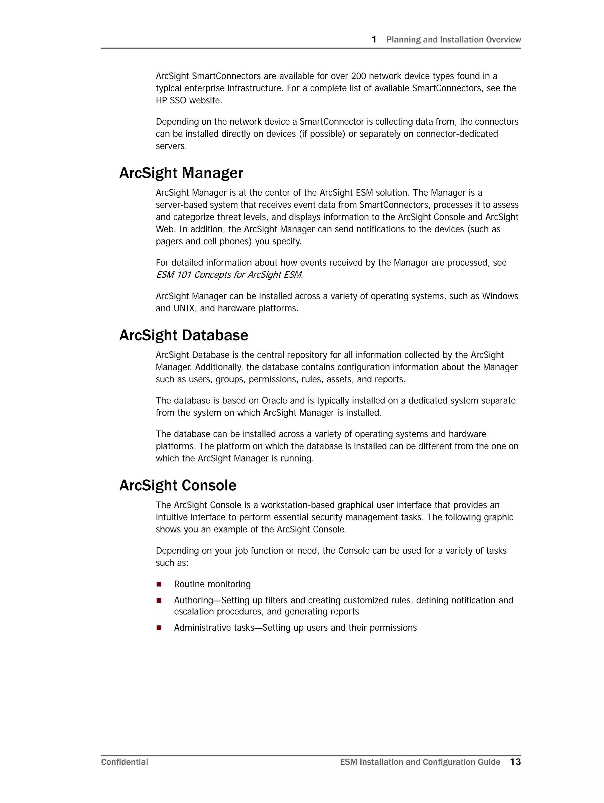 1 Planning and Installation Overview
Confidential ESM Installation and Configuration Guide 13
ArcSight SmartConnectors are available for over 200 network device types found in a
typical enterprise infrastructure. For a complete list of available SmartConnectors, see the
HP SSO website.
Depending on the network device a SmartConnector is collecting data from, the connectors
can be installed directly on devices (if possible) or separately on connector-dedicated
servers.
ArcSight Manager
ArcSight Manager is at the center of the ArcSight ESM solution. The Manager is a
server-based system that receives event data from SmartConnectors, processes it to assess
and categorize threat levels, and displays information to the ArcSight Console and ArcSight
Web. In addition, the ArcSight Manager can send notifications to the devices (such as
pagers and cell phones) you specify.
For detailed information about how events received by the Manager are processed, see
ESM 101 Concepts for ArcSight ESM.
ArcSight Manager can be installed across a variety of operating systems, such as Windows
and UNIX, and hardware platforms.
ArcSight Database
ArcSight Database is the central repository for all information collected by the ArcSight
Manager. Additionally, the database contains configuration information about the Manager
such as users, groups, permissions, rules, assets, and reports.
The database is based on Oracle and is typically installed on a dedicated system separate
from the system on which ArcSight Manager is installed.
The database can be installed across a variety of operating systems and hardware
platforms. The platform on which the database is installed can be different from the one on
which the ArcSight Manager is running.
ArcSight Console
The ArcSight Console is a workstation-based graphical user interface that provides an
intuitive interface to perform essential security management tasks. The following graphic
shows you an example of the ArcSight Console.
Depending on your job function or need, the Console can be used for a variety of tasks
such as:
 Routine monitoring
 Authoring—Setting up filters and creating customized rules, defining notification and
escalation procedures, and generating reports
 Administrative tasks—Setting up users and their permissions
 