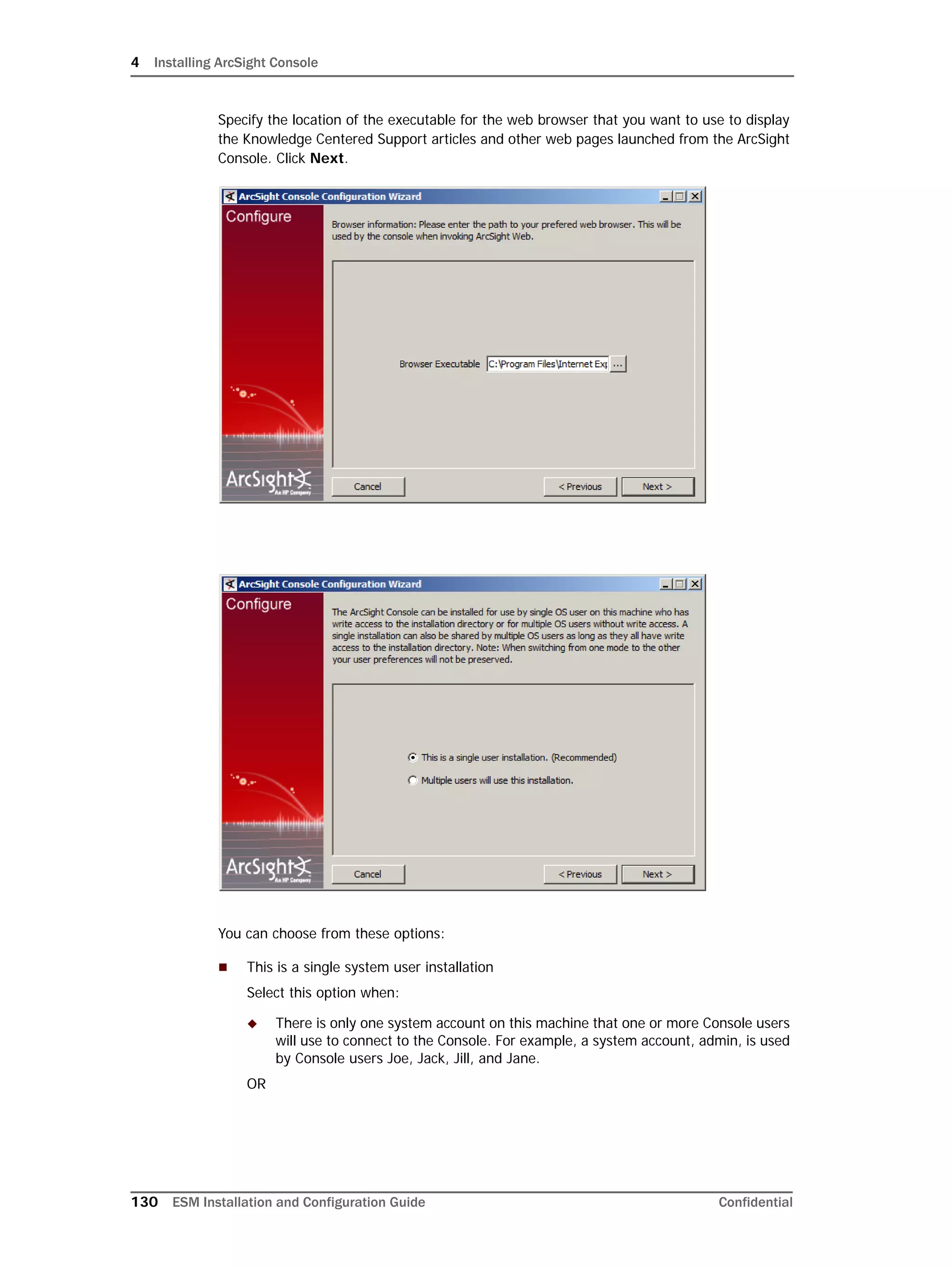 4 Installing ArcSight Console
130 ESM Installation and Configuration Guide Confidential
Specify the location of the executable for the web browser that you want to use to display
the Knowledge Centered Support articles and other web pages launched from the ArcSight
Console. Click Next.
You can choose from these options:
 This is a single system user installation
Select this option when:
 There is only one system account on this machine that one or more Console users
will use to connect to the Console. For example, a system account, admin, is used
by Console users Joe, Jack, Jill, and Jane.
OR
 