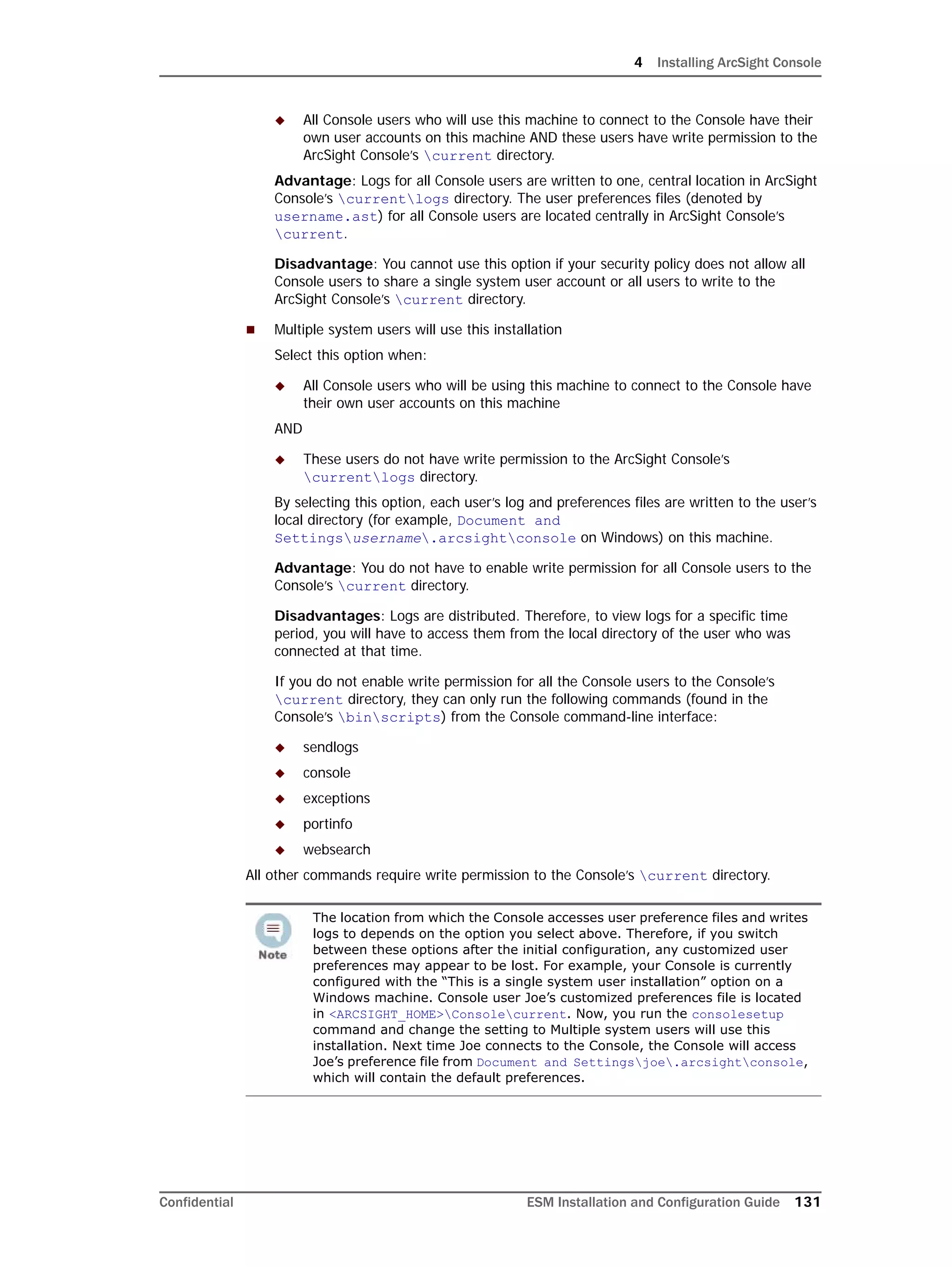 4 Installing ArcSight Console
Confidential ESM Installation and Configuration Guide 131
 All Console users who will use this machine to connect to the Console have their
own user accounts on this machine AND these users have write permission to the
ArcSight Console’s current directory.
Advantage: Logs for all Console users are written to one, central location in ArcSight
Console’s currentlogs directory. The user preferences files (denoted by
username.ast) for all Console users are located centrally in ArcSight Console’s
current.
Disadvantage: You cannot use this option if your security policy does not allow all
Console users to share a single system user account or all users to write to the
ArcSight Console’s current directory.
 Multiple system users will use this installation
Select this option when:
 All Console users who will be using this machine to connect to the Console have
their own user accounts on this machine
AND
 These users do not have write permission to the ArcSight Console’s
currentlogs directory.
By selecting this option, each user’s log and preferences files are written to the user’s
local directory (for example, Document and
Settingsusername.arcsightconsole on Windows) on this machine.
Advantage: You do not have to enable write permission for all Console users to the
Console’s current directory.
Disadvantages: Logs are distributed. Therefore, to view logs for a specific time
period, you will have to access them from the local directory of the user who was
connected at that time.
If you do not enable write permission for all the Console users to the Console’s
current directory, they can only run the following commands (found in the
Console’s binscripts) from the Console command-line interface:
 sendlogs
 console
 exceptions
 portinfo
 websearch
All other commands require write permission to the Console’s current directory.
The location from which the Console accesses user preference files and writes
logs to depends on the option you select above. Therefore, if you switch
between these options after the initial configuration, any customized user
preferences may appear to be lost. For example, your Console is currently
configured with the “This is a single system user installation” option on a
Windows machine. Console user Joe’s customized preferences file is located
in <ARCSIGHT_HOME>Consolecurrent. Now, you run the consolesetup
command and change the setting to Multiple system users will use this
installation. Next time Joe connects to the Console, the Console will access
Joe’s preference file from Document and Settingsjoe.arcsightconsole,
which will contain the default preferences.
 