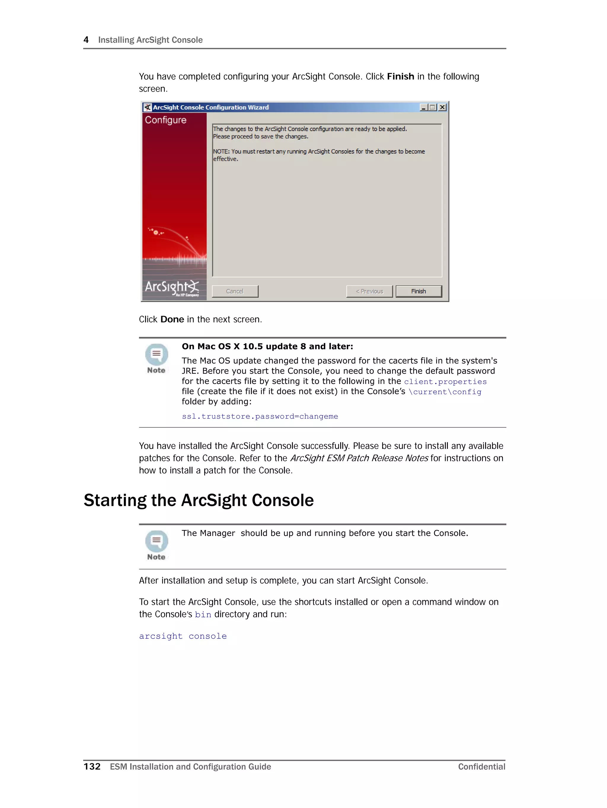 4 Installing ArcSight Console
132 ESM Installation and Configuration Guide Confidential
You have completed configuring your ArcSight Console. Click Finish in the following
screen.
Click Done in the next screen.
You have installed the ArcSight Console successfully. Please be sure to install any available
patches for the Console. Refer to the ArcSight ESM Patch Release Notes for instructions on
how to install a patch for the Console.
Starting the ArcSight Console
After installation and setup is complete, you can start ArcSight Console.
To start the ArcSight Console, use the shortcuts installed or open a command window on
the Console’s bin directory and run:
arcsight console
On Mac OS X 10.5 update 8 and later:
The Mac OS update changed the password for the cacerts file in the system's
JRE. Before you start the Console, you need to change the default password
for the cacerts file by setting it to the following in the client.properties
file (create the file if it does not exist) in the Console’s currentconfig
folder by adding:
ssl.truststore.password=changeme
The Manager should be up and running before you start the Console.
 