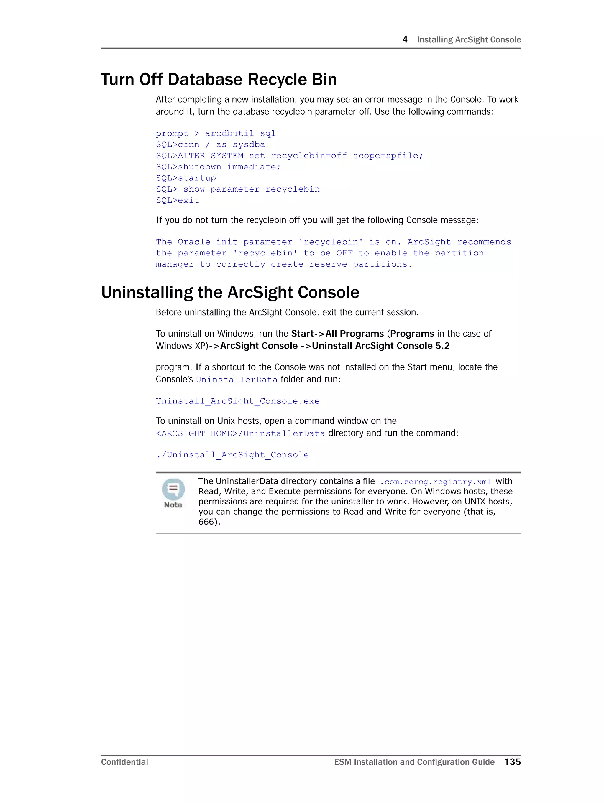 4 Installing ArcSight Console
Confidential ESM Installation and Configuration Guide 135
Turn Off Database Recycle Bin
After completing a new installation, you may see an error message in the Console. To work
around it, turn the database recyclebin parameter off. Use the following commands:
prompt > arcdbutil sql
SQL>conn / as sysdba
SQL>ALTER SYSTEM set recyclebin=off scope=spfile;
SQL>shutdown immediate;
SQL>startup
SQL> show parameter recyclebin
SQL>exit
If you do not turn the recyclebin off you will get the following Console message:
The Oracle init parameter 'recyclebin' is on. ArcSight recommends
the parameter 'recyclebin' to be OFF to enable the partition
manager to correctly create reserve partitions.
Uninstalling the ArcSight Console
Before uninstalling the ArcSight Console, exit the current session.
To uninstall on Windows, run the Start->All Programs (Programs in the case of
Windows XP)->ArcSight Console ->Uninstall ArcSight Console 5.2
program. If a shortcut to the Console was not installed on the Start menu, locate the
Console’s UninstallerData folder and run:
Uninstall_ArcSight_Console.exe
To uninstall on Unix hosts, open a command window on the
<ARCSIGHT_HOME>/UninstallerData directory and run the command:
./Uninstall_ArcSight_Console
The UninstallerData directory contains a file .com.zerog.registry.xml with
Read, Write, and Execute permissions for everyone. On Windows hosts, these
permissions are required for the uninstaller to work. However, on UNIX hosts,
you can change the permissions to Read and Write for everyone (that is,
666).
 