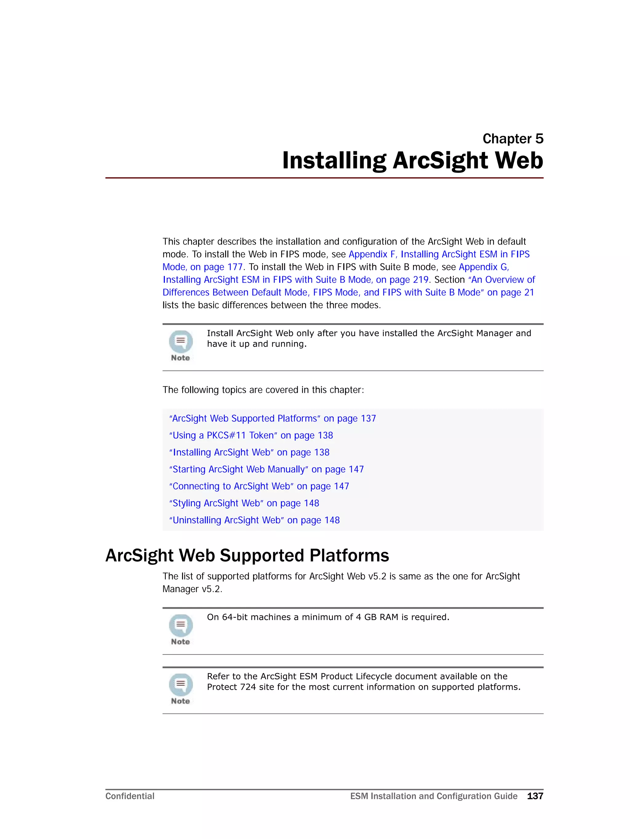 Confidential ESM Installation and Configuration Guide 137
Chapter 5
Installing ArcSight Web
This chapter describes the installation and configuration of the ArcSight Web in default
mode. To install the Web in FIPS mode, see Appendix F‚ Installing ArcSight ESM in FIPS
Mode‚ on page 177. To install the Web in FIPS with Suite B mode, see Appendix G‚
Installing ArcSight ESM in FIPS with Suite B Mode‚ on page 219. Section “An Overview of
Differences Between Default Mode, FIPS Mode, and FIPS with Suite B Mode” on page 21
lists the basic differences between the three modes.
The following topics are covered in this chapter:
ArcSight Web Supported Platforms
The list of supported platforms for ArcSight Web v5.2 is same as the one for ArcSight
Manager v5.2.
Install ArcSight Web only after you have installed the ArcSight Manager and
have it up and running.
“ArcSight Web Supported Platforms” on page 137
“Using a PKCS#11 Token” on page 138
“Installing ArcSight Web” on page 138
“Starting ArcSight Web Manually” on page 147
“Connecting to ArcSight Web” on page 147
“Styling ArcSight Web” on page 148
“Uninstalling ArcSight Web” on page 148
On 64-bit machines a minimum of 4 GB RAM is required.
Refer to the ArcSight ESM Product Lifecycle document available on the
Protect 724 site for the most current information on supported platforms.
 