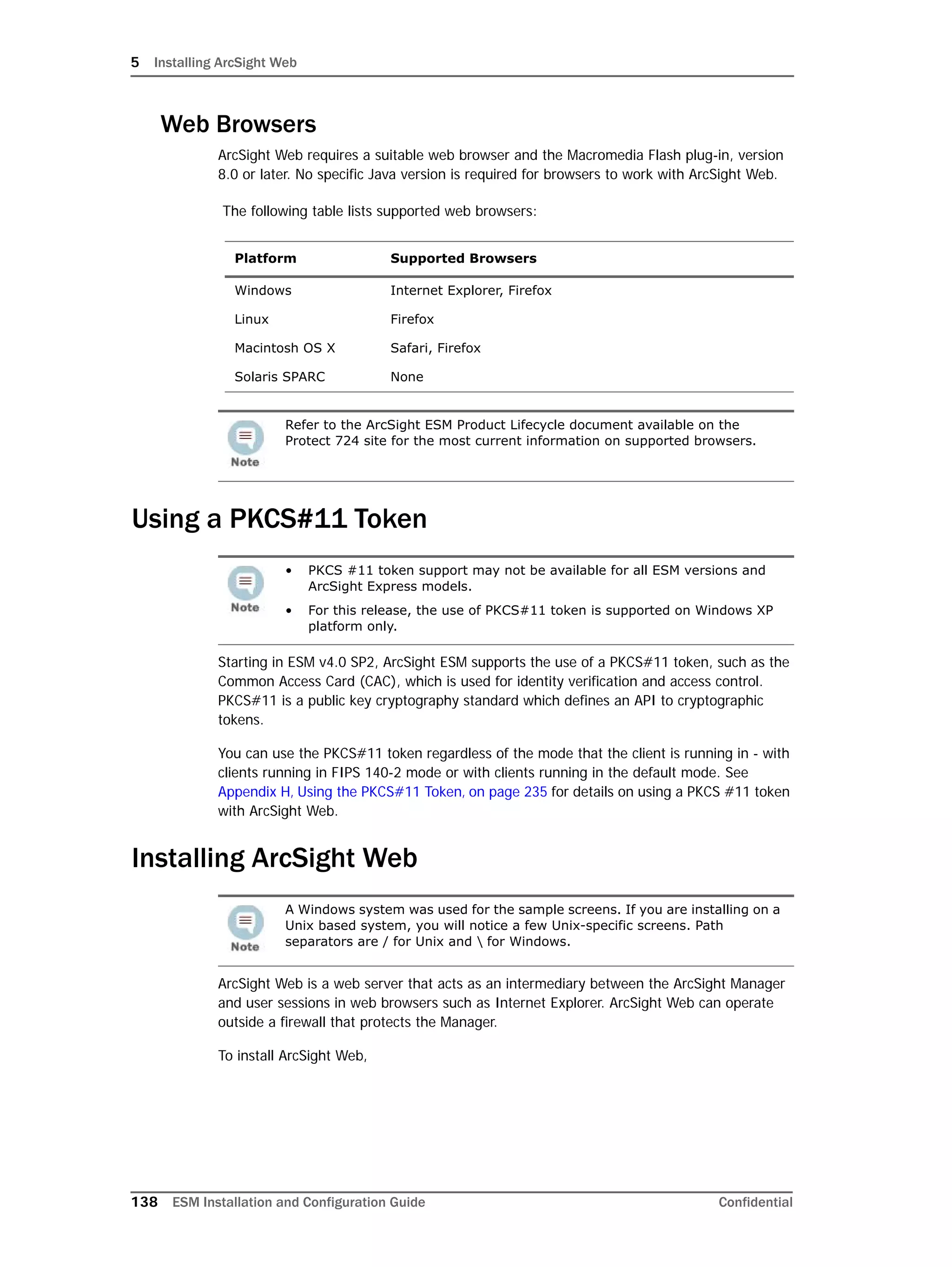 5 Installing ArcSight Web
138 ESM Installation and Configuration Guide Confidential
Web Browsers
ArcSight Web requires a suitable web browser and the Macromedia Flash plug-in, version
8.0 or later. No specific Java version is required for browsers to work with ArcSight Web.
The following table lists supported web browsers:
Using a PKCS#11 Token
Starting in ESM v4.0 SP2, ArcSight ESM supports the use of a PKCS#11 token, such as the
Common Access Card (CAC), which is used for identity verification and access control.
PKCS#11 is a public key cryptography standard which defines an API to cryptographic
tokens.
You can use the PKCS#11 token regardless of the mode that the client is running in - with
clients running in FIPS 140-2 mode or with clients running in the default mode. See
Appendix H‚ Using the PKCS#11 Token‚ on page 235 for details on using a PKCS #11 token
with ArcSight Web.
Installing ArcSight Web
ArcSight Web is a web server that acts as an intermediary between the ArcSight Manager
and user sessions in web browsers such as Internet Explorer. ArcSight Web can operate
outside a firewall that protects the Manager.
To install ArcSight Web,
Platform Supported Browsers
Windows Internet Explorer, Firefox
Linux Firefox
Macintosh OS X Safari, Firefox
Solaris SPARC None
Refer to the ArcSight ESM Product Lifecycle document available on the
Protect 724 site for the most current information on supported browsers.
• PKCS #11 token support may not be available for all ESM versions and
ArcSight Express models.
• For this release, the use of PKCS#11 token is supported on Windows XP
platform only.
A Windows system was used for the sample screens. If you are installing on a
Unix based system, you will notice a few Unix-specific screens. Path
separators are / for Unix and  for Windows.
 