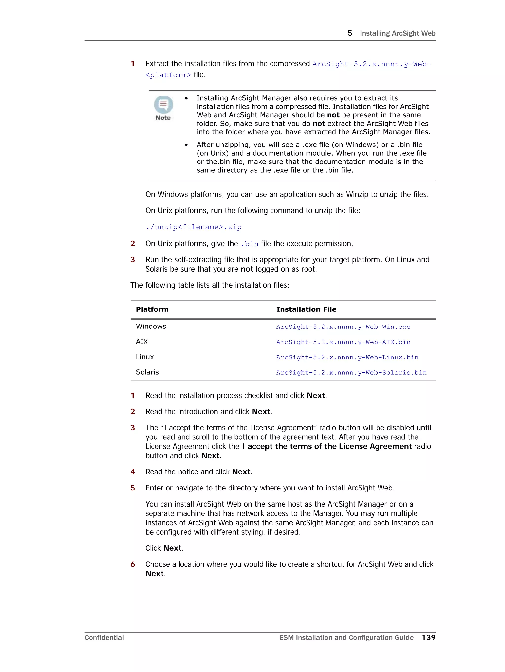 5 Installing ArcSight Web
Confidential ESM Installation and Configuration Guide 139
1 Extract the installation files from the compressed ArcSight-5.2.x.nnnn.y-Web-
<platform> file.
On Windows platforms, you can use an application such as Winzip to unzip the files.
On Unix platforms, run the following command to unzip the file:
./unzip<filename>.zip
2 On Unix platforms, give the .bin file the execute permission.
3 Run the self-extracting file that is appropriate for your target platform. On Linux and
Solaris be sure that you are not logged on as root.
The following table lists all the installation files:
1 Read the installation process checklist and click Next.
2 Read the introduction and click Next.
3 The “I accept the terms of the License Agreement” radio button will be disabled until
you read and scroll to the bottom of the agreement text. After you have read the
License Agreement click the I accept the terms of the License Agreement radio
button and click Next.
4 Read the notice and click Next.
5 Enter or navigate to the directory where you want to install ArcSight Web.
You can install ArcSight Web on the same host as the ArcSight Manager or on a
separate machine that has network access to the Manager. You may run multiple
instances of ArcSight Web against the same ArcSight Manager, and each instance can
be configured with different styling, if desired.
Click Next.
6 Choose a location where you would like to create a shortcut for ArcSight Web and click
Next.
• Installing ArcSight Manager also requires you to extract its
installation files from a compressed file. Installation files for ArcSight
Web and ArcSight Manager should be not be present in the same
folder. So, make sure that you do not extract the ArcSight Web files
into the folder where you have extracted the ArcSight Manager files.
• After unzipping, you will see a .exe file (on Windows) or a .bin file
(on Unix) and a documentation module. When you run the .exe file
or the.bin file, make sure that the documentation module is in the
same directory as the .exe file or the .bin file.
Platform Installation File
Windows ArcSight-5.2.x.nnnn.y-Web-Win.exe
AIX ArcSight-5.2.x.nnnn.y-Web-AIX.bin
Linux ArcSight-5.2.x.nnnn.y-Web-Linux.bin
Solaris ArcSight-5.2.x.nnnn.y-Web-Solaris.bin
 