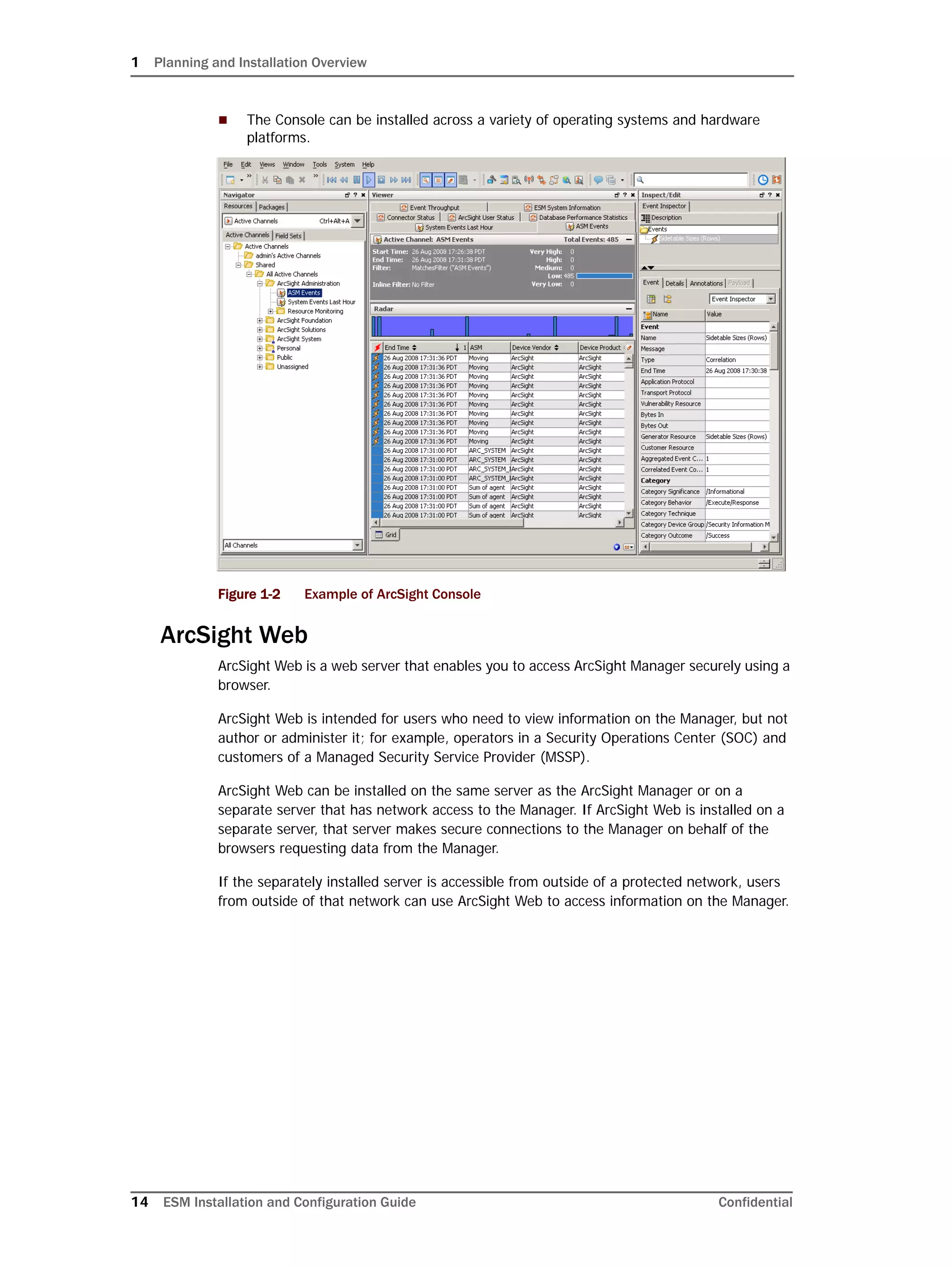 1 Planning and Installation Overview
14 ESM Installation and Configuration Guide Confidential
 The Console can be installed across a variety of operating systems and hardware
platforms.
Figure 1-2 Example of ArcSight Console
ArcSight Web
ArcSight Web is a web server that enables you to access ArcSight Manager securely using a
browser.
ArcSight Web is intended for users who need to view information on the Manager, but not
author or administer it; for example, operators in a Security Operations Center (SOC) and
customers of a Managed Security Service Provider (MSSP).
ArcSight Web can be installed on the same server as the ArcSight Manager or on a
separate server that has network access to the Manager. If ArcSight Web is installed on a
separate server, that server makes secure connections to the Manager on behalf of the
browsers requesting data from the Manager.
If the separately installed server is accessible from outside of a protected network, users
from outside of that network can use ArcSight Web to access information on the Manager.
 