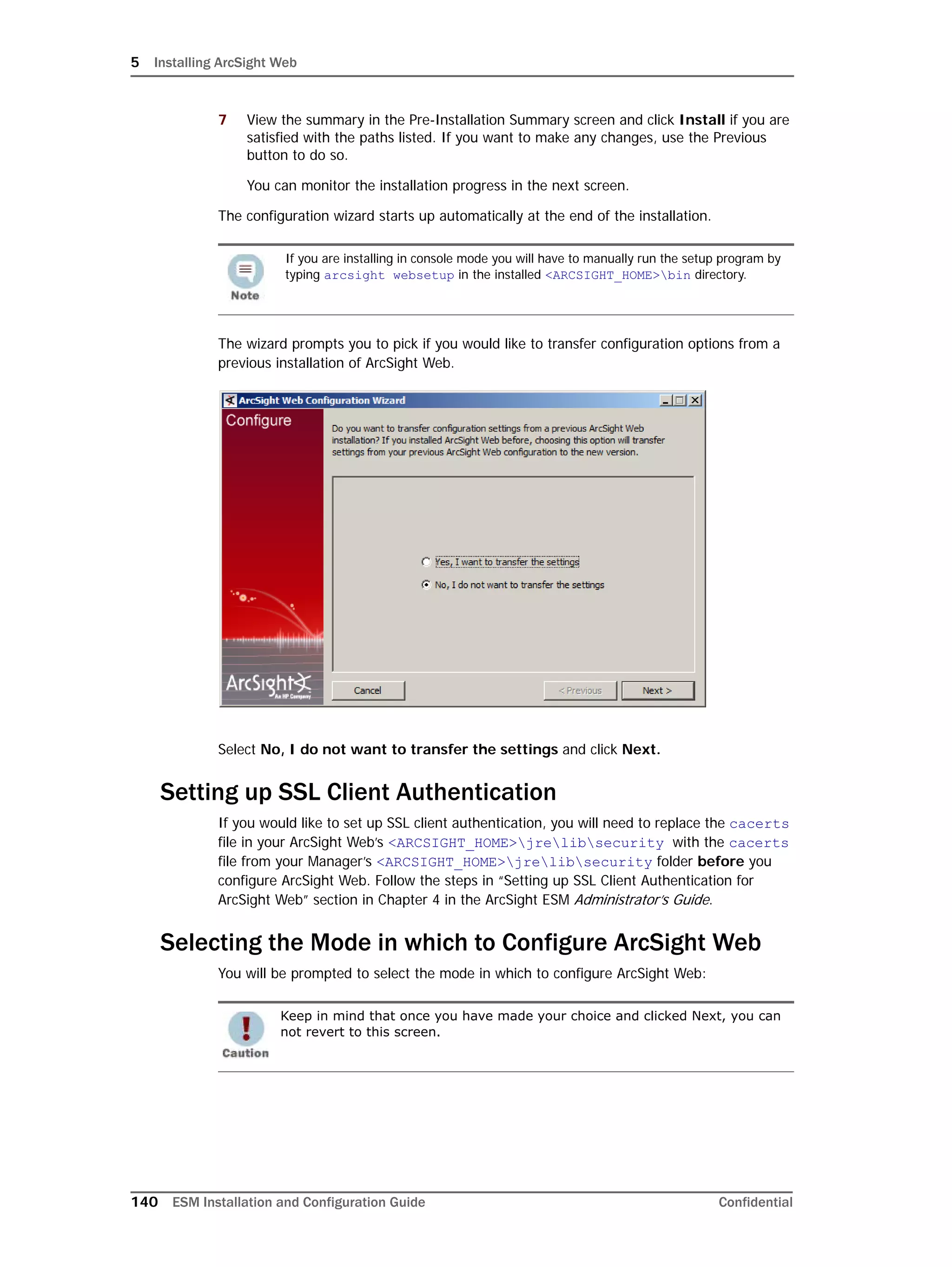 5 Installing ArcSight Web
140 ESM Installation and Configuration Guide Confidential
7 View the summary in the Pre-Installation Summary screen and click Install if you are
satisfied with the paths listed. If you want to make any changes, use the Previous
button to do so.
You can monitor the installation progress in the next screen.
The configuration wizard starts up automatically at the end of the installation.
The wizard prompts you to pick if you would like to transfer configuration options from a
previous installation of ArcSight Web.
Select No, I do not want to transfer the settings and click Next.
Setting up SSL Client Authentication
If you would like to set up SSL client authentication, you will need to replace the cacerts
file in your ArcSight Web’s <ARCSIGHT_HOME>jrelibsecurity with the cacerts
file from your Manager’s <ARCSIGHT_HOME>jrelibsecurity folder before you
configure ArcSight Web. Follow the steps in “Setting up SSL Client Authentication for
ArcSight Web” section in Chapter 4 in the ArcSight ESM Administrator’s Guide.
Selecting the Mode in which to Configure ArcSight Web
You will be prompted to select the mode in which to configure ArcSight Web:
If you are installing in console mode you will have to manually run the setup program by
typing arcsight websetup in the installed <ARCSIGHT_HOME>bin directory.
Keep in mind that once you have made your choice and clicked Next, you can
not revert to this screen.
 