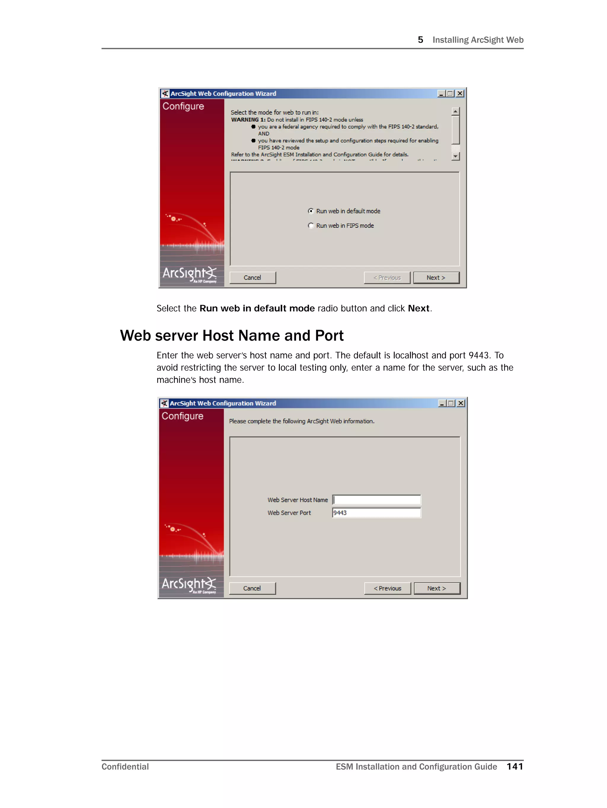 5 Installing ArcSight Web
Confidential ESM Installation and Configuration Guide 141
Select the Run web in default mode radio button and click Next.
Web server Host Name and Port
Enter the web server’s host name and port. The default is localhost and port 9443. To
avoid restricting the server to local testing only, enter a name for the server, such as the
machine’s host name.
 