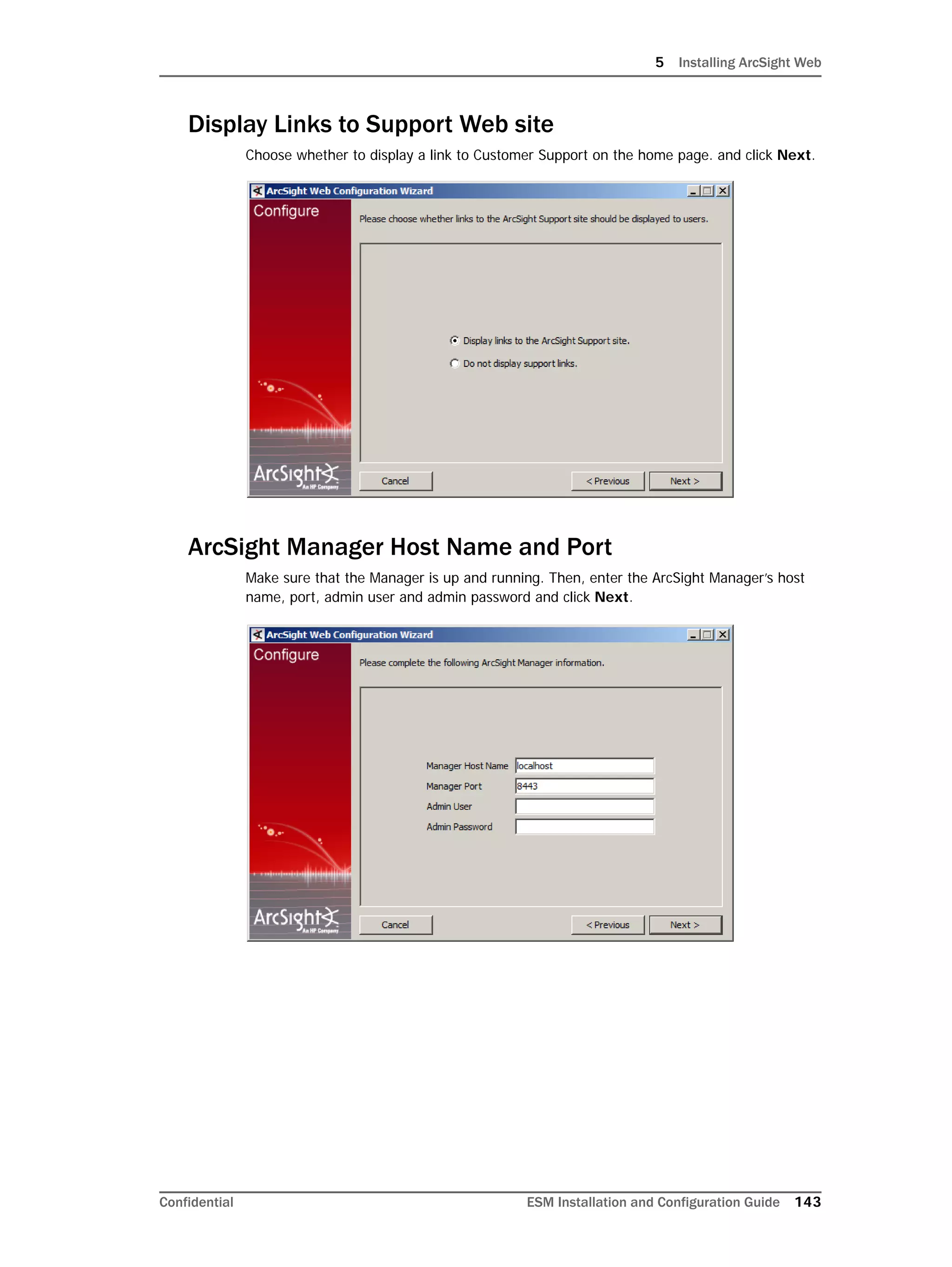 5 Installing ArcSight Web
Confidential ESM Installation and Configuration Guide 143
Display Links to Support Web site
Choose whether to display a link to Customer Support on the home page. and click Next.
ArcSight Manager Host Name and Port
Make sure that the Manager is up and running. Then, enter the ArcSight Manager’s host
name, port, admin user and admin password and click Next.
 