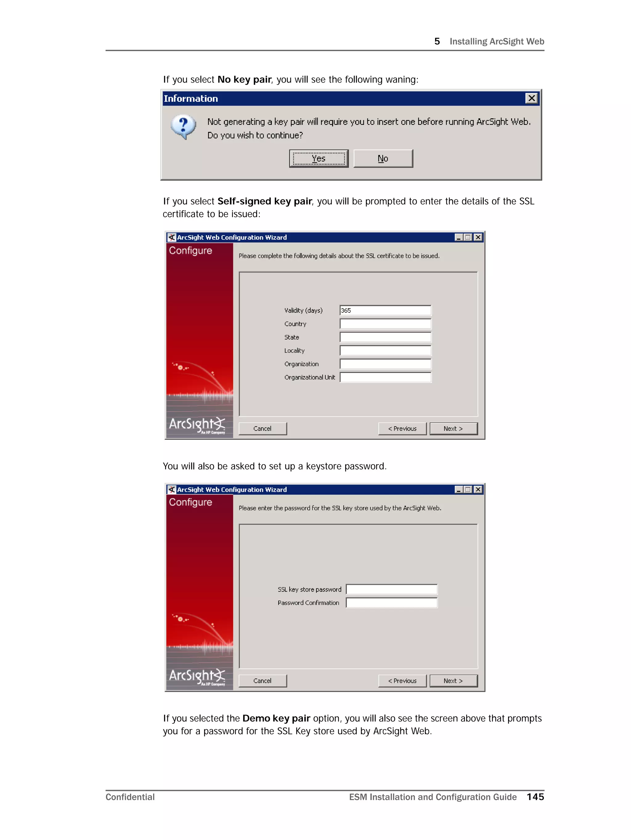 5 Installing ArcSight Web
Confidential ESM Installation and Configuration Guide 145
If you select No key pair, you will see the following waning:
If you select Self-signed key pair, you will be prompted to enter the details of the SSL
certificate to be issued:
You will also be asked to set up a keystore password.
If you selected the Demo key pair option, you will also see the screen above that prompts
you for a password for the SSL Key store used by ArcSight Web.
 
