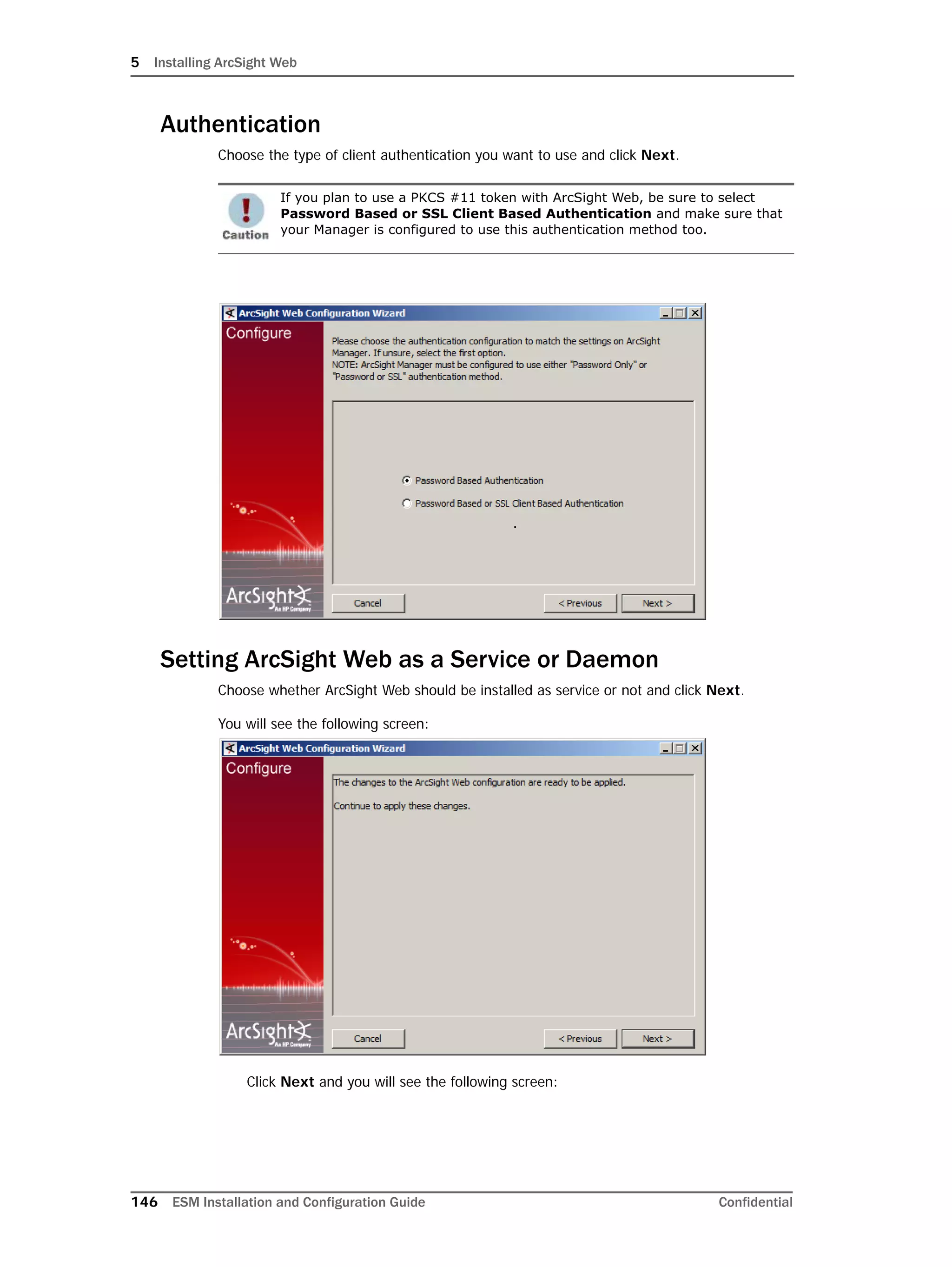 5 Installing ArcSight Web
146 ESM Installation and Configuration Guide Confidential
Authentication
Choose the type of client authentication you want to use and click Next.
Setting ArcSight Web as a Service or Daemon
Choose whether ArcSight Web should be installed as service or not and click Next.
You will see the following screen:
Click Next and you will see the following screen:
If you plan to use a PKCS #11 token with ArcSight Web, be sure to select
Password Based or SSL Client Based Authentication and make sure that
your Manager is configured to use this authentication method too.
 