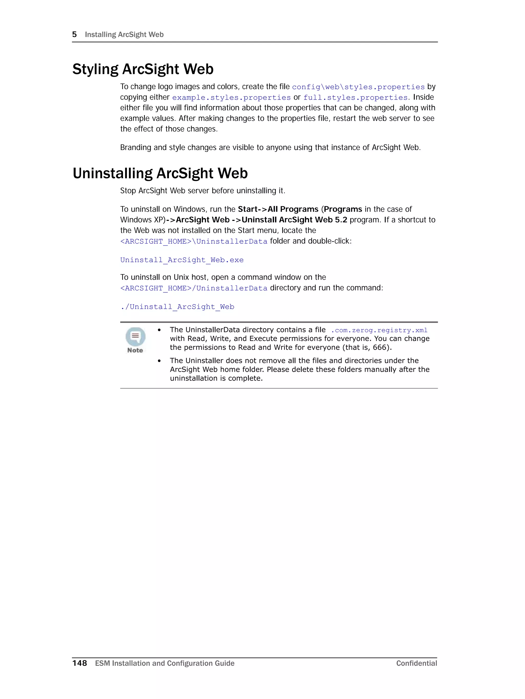 5 Installing ArcSight Web
148 ESM Installation and Configuration Guide Confidential
Styling ArcSight Web
To change logo images and colors, create the file configwebstyles.properties by
copying either example.styles.properties or full.styles.properties. Inside
either file you will find information about those properties that can be changed, along with
example values. After making changes to the properties file, restart the web server to see
the effect of those changes.
Branding and style changes are visible to anyone using that instance of ArcSight Web.
Uninstalling ArcSight Web
Stop ArcSight Web server before uninstalling it.
To uninstall on Windows, run the Start->All Programs (Programs in the case of
Windows XP)->ArcSight Web ->Uninstall ArcSight Web 5.2 program. If a shortcut to
the Web was not installed on the Start menu, locate the
<ARCSIGHT_HOME>UninstallerData folder and double-click:
Uninstall_ArcSight_Web.exe
To uninstall on Unix host, open a command window on the
<ARCSIGHT_HOME>/UninstallerData directory and run the command:
./Uninstall_ArcSight_Web
• The UninstallerData directory contains a file .com.zerog.registry.xml
with Read, Write, and Execute permissions for everyone. You can change
the permissions to Read and Write for everyone (that is, 666).
• The Uninstaller does not remove all the files and directories under the
ArcSight Web home folder. Please delete these folders manually after the
uninstallation is complete.
 