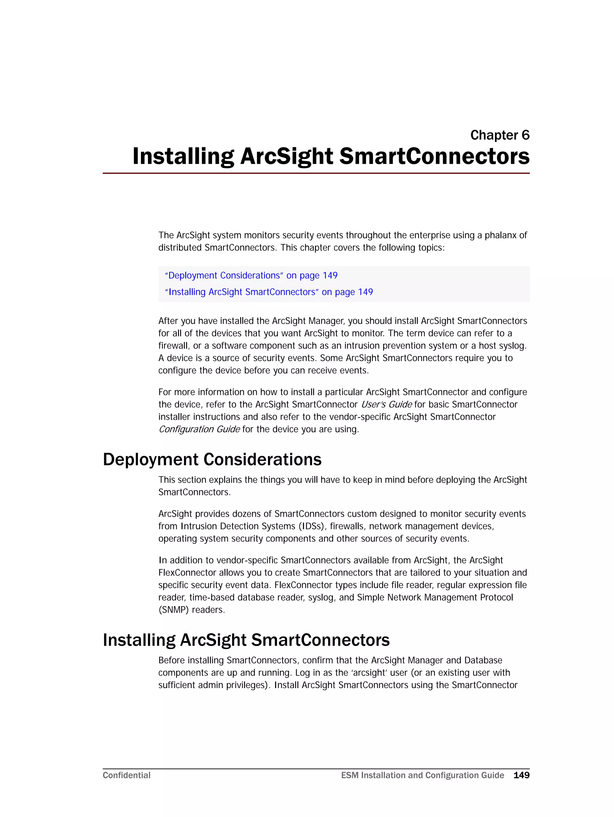 Confidential ESM Installation and Configuration Guide 149
Chapter 6
Installing ArcSight SmartConnectors
The ArcSight system monitors security events throughout the enterprise using a phalanx of
distributed SmartConnectors. This chapter covers the following topics:
After you have installed the ArcSight Manager, you should install ArcSight SmartConnectors
for all of the devices that you want ArcSight to monitor. The term device can refer to a
firewall, or a software component such as an intrusion prevention system or a host syslog.
A device is a source of security events. Some ArcSight SmartConnectors require you to
configure the device before you can receive events.
For more information on how to install a particular ArcSight SmartConnector and configure
the device, refer to the ArcSight SmartConnector User’s Guide for basic SmartConnector
installer instructions and also refer to the vendor-specific ArcSight SmartConnector
Configuration Guide for the device you are using.
Deployment Considerations
This section explains the things you will have to keep in mind before deploying the ArcSight
SmartConnectors.
ArcSight provides dozens of SmartConnectors custom designed to monitor security events
from Intrusion Detection Systems (IDSs), firewalls, network management devices,
operating system security components and other sources of security events.
In addition to vendor-specific SmartConnectors available from ArcSight, the ArcSight
FlexConnector allows you to create SmartConnectors that are tailored to your situation and
specific security event data. FlexConnector types include file reader, regular expression file
reader, time-based database reader, syslog, and Simple Network Management Protocol
(SNMP) readers.
Installing ArcSight SmartConnectors
Before installing SmartConnectors, confirm that the ArcSight Manager and Database
components are up and running. Log in as the ‘arcsight’ user (or an existing user with
sufficient admin privileges). Install ArcSight SmartConnectors using the SmartConnector
“Deployment Considerations” on page 149
“Installing ArcSight SmartConnectors” on page 149
 