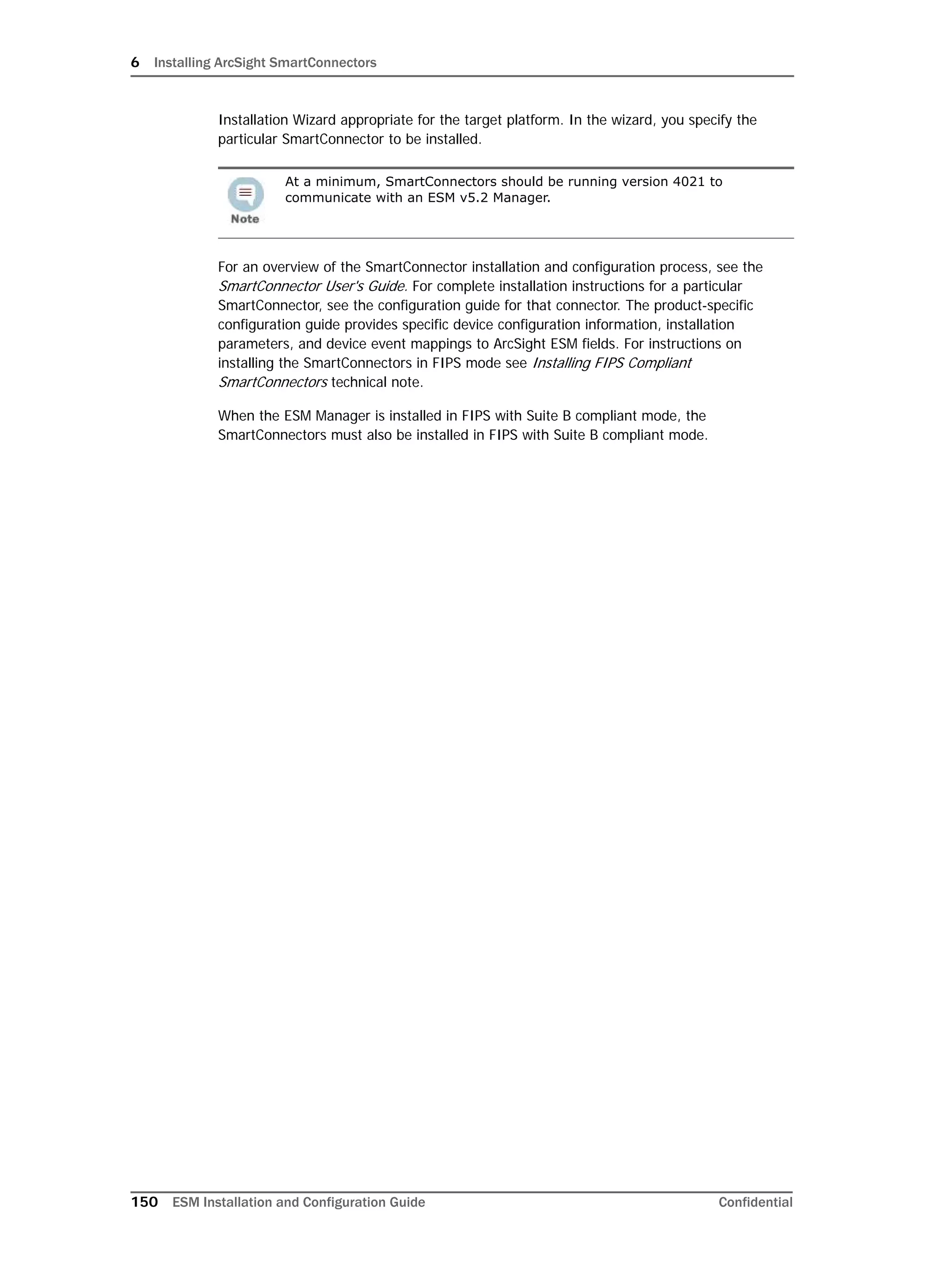 6 Installing ArcSight SmartConnectors
150 ESM Installation and Configuration Guide Confidential
Installation Wizard appropriate for the target platform. In the wizard, you specify the
particular SmartConnector to be installed.
For an overview of the SmartConnector installation and configuration process, see the
SmartConnector User's Guide. For complete installation instructions for a particular
SmartConnector, see the configuration guide for that connector. The product-specific
configuration guide provides specific device configuration information, installation
parameters, and device event mappings to ArcSight ESM fields. For instructions on
installing the SmartConnectors in FIPS mode see Installing FIPS Compliant
SmartConnectors technical note.
When the ESM Manager is installed in FIPS with Suite B compliant mode, the
SmartConnectors must also be installed in FIPS with Suite B compliant mode.
At a minimum, SmartConnectors should be running version 4021 to
communicate with an ESM v5.2 Manager.
 