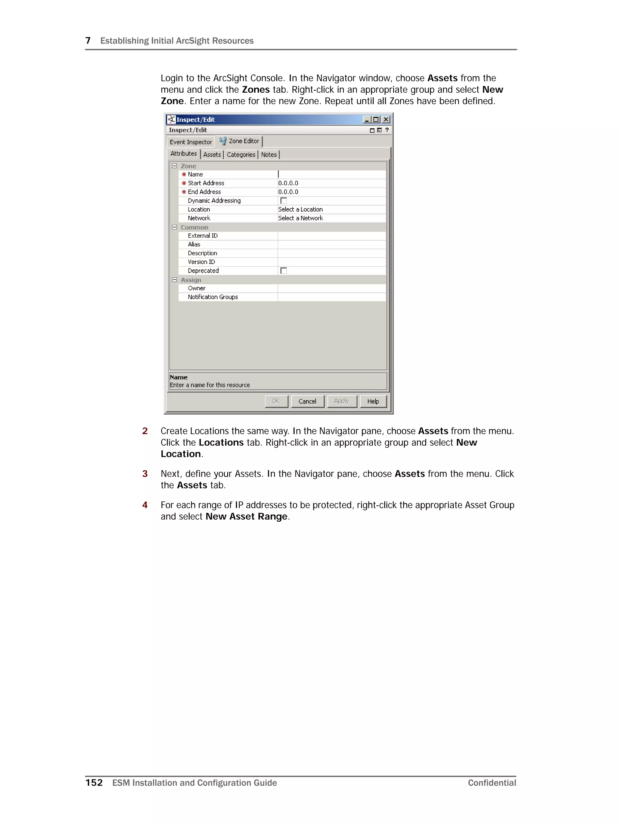 7 Establishing Initial ArcSight Resources
152 ESM Installation and Configuration Guide Confidential
Login to the ArcSight Console. In the Navigator window, choose Assets from the
menu and click the Zones tab. Right-click in an appropriate group and select New
Zone. Enter a name for the new Zone. Repeat until all Zones have been defined.
2 Create Locations the same way. In the Navigator pane, choose Assets from the menu.
Click the Locations tab. Right-click in an appropriate group and select New
Location.
3 Next, define your Assets. In the Navigator pane, choose Assets from the menu. Click
the Assets tab.
4 For each range of IP addresses to be protected, right-click the appropriate Asset Group
and select New Asset Range.
 