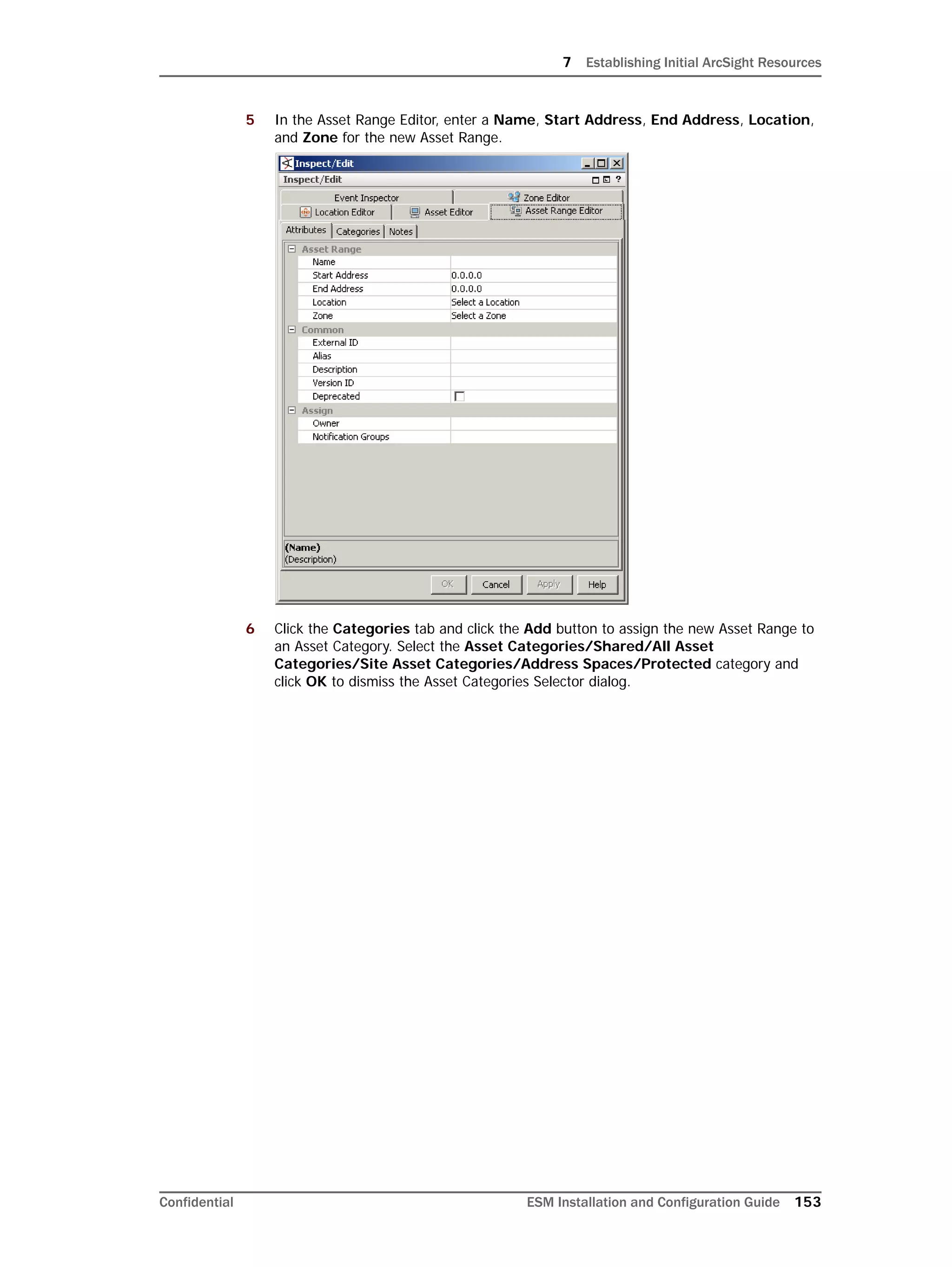 7 Establishing Initial ArcSight Resources
Confidential ESM Installation and Configuration Guide 153
5 In the Asset Range Editor, enter a Name, Start Address, End Address, Location,
and Zone for the new Asset Range.
6 Click the Categories tab and click the Add button to assign the new Asset Range to
an Asset Category. Select the Asset Categories/Shared/All Asset
Categories/Site Asset Categories/Address Spaces/Protected category and
click OK to dismiss the Asset Categories Selector dialog.
 