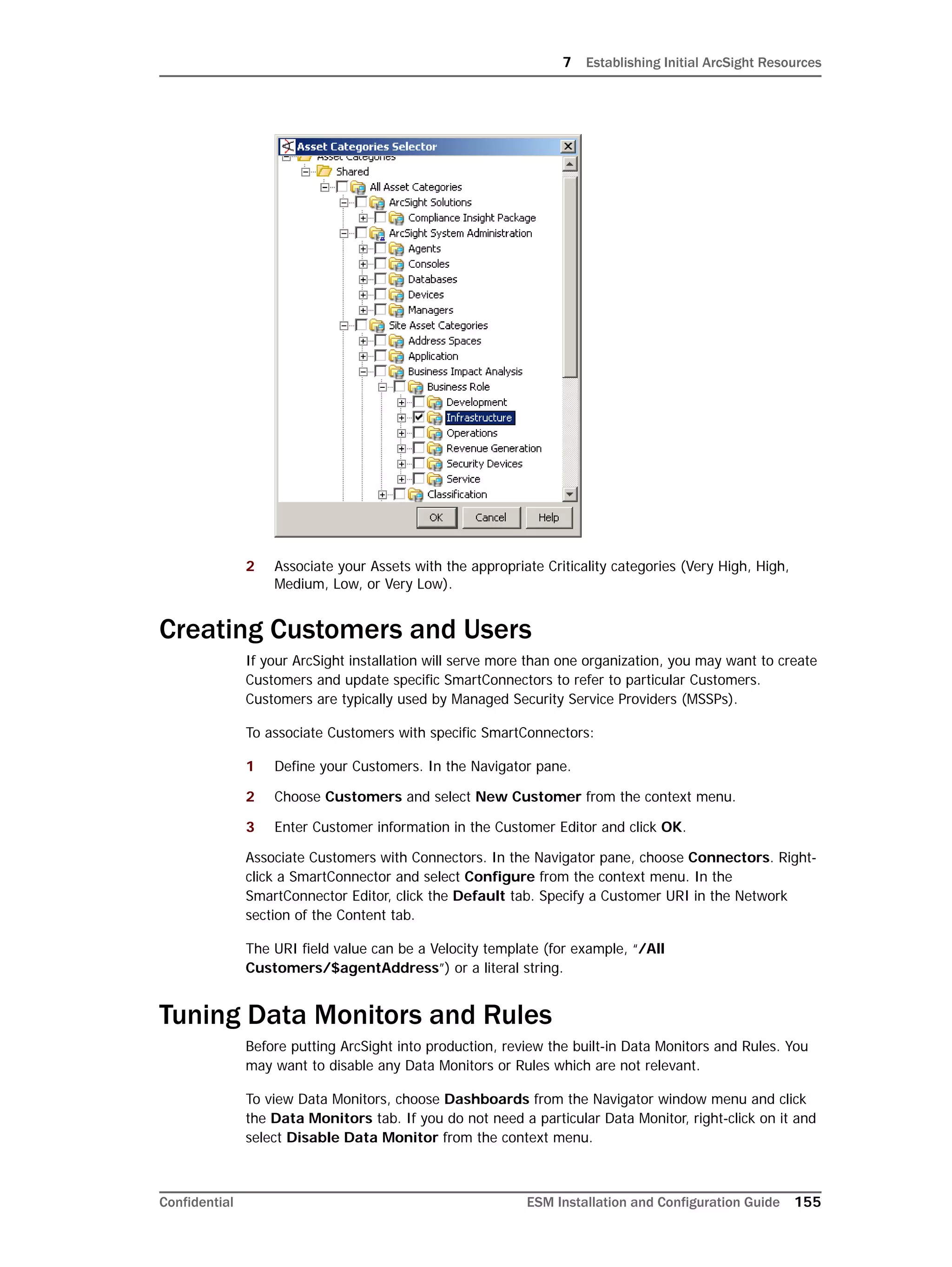 7 Establishing Initial ArcSight Resources
Confidential ESM Installation and Configuration Guide 155
2 Associate your Assets with the appropriate Criticality categories (Very High, High,
Medium, Low, or Very Low).
Creating Customers and Users
If your ArcSight installation will serve more than one organization, you may want to create
Customers and update specific SmartConnectors to refer to particular Customers.
Customers are typically used by Managed Security Service Providers (MSSPs).
To associate Customers with specific SmartConnectors:
1 Define your Customers. In the Navigator pane.
2 Choose Customers and select New Customer from the context menu.
3 Enter Customer information in the Customer Editor and click OK.
Associate Customers with Connectors. In the Navigator pane, choose Connectors. Right-
click a SmartConnector and select Configure from the context menu. In the
SmartConnector Editor, click the Default tab. Specify a Customer URI in the Network
section of the Content tab.
The URI field value can be a Velocity template (for example, “/All
Customers/$agentAddress”) or a literal string.
Tuning Data Monitors and Rules
Before putting ArcSight into production, review the built-in Data Monitors and Rules. You
may want to disable any Data Monitors or Rules which are not relevant.
To view Data Monitors, choose Dashboards from the Navigator window menu and click
the Data Monitors tab. If you do not need a particular Data Monitor, right-click on it and
select Disable Data Monitor from the context menu.
 