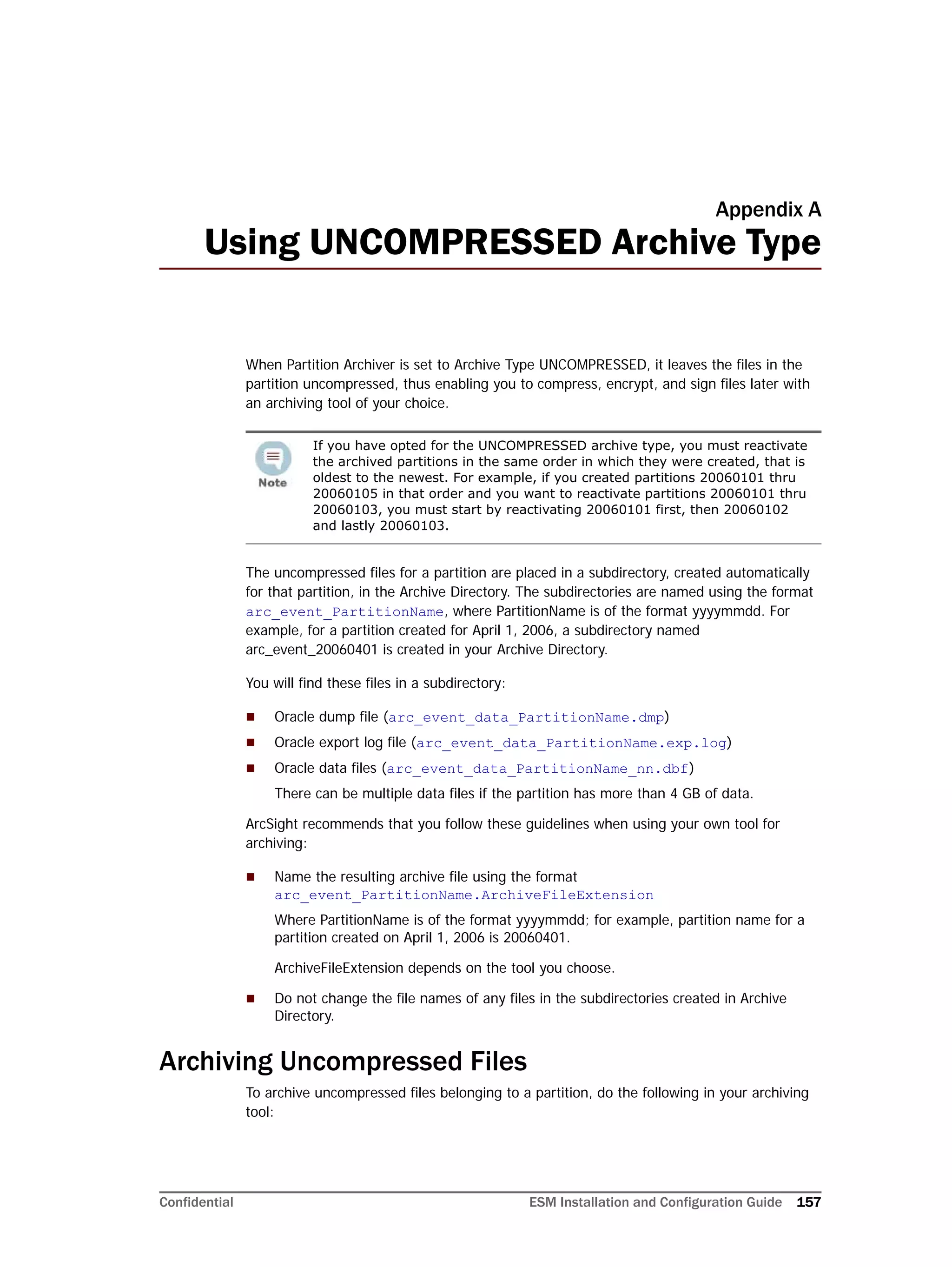 Confidential ESM Installation and Configuration Guide 157
Appendix A
Using UNCOMPRESSED Archive Type
When Partition Archiver is set to Archive Type UNCOMPRESSED, it leaves the files in the
partition uncompressed, thus enabling you to compress, encrypt, and sign files later with
an archiving tool of your choice.
The uncompressed files for a partition are placed in a subdirectory, created automatically
for that partition, in the Archive Directory. The subdirectories are named using the format
arc_event_PartitionName, where PartitionName is of the format yyyymmdd. For
example, for a partition created for April 1, 2006, a subdirectory named
arc_event_20060401 is created in your Archive Directory.
You will find these files in a subdirectory:
 Oracle dump file (arc_event_data_PartitionName.dmp)
 Oracle export log file (arc_event_data_PartitionName.exp.log)
 Oracle data files (arc_event_data_PartitionName_nn.dbf)
There can be multiple data files if the partition has more than 4 GB of data.
ArcSight recommends that you follow these guidelines when using your own tool for
archiving:
 Name the resulting archive file using the format
arc_event_PartitionName.ArchiveFileExtension
Where PartitionName is of the format yyyymmdd; for example, partition name for a
partition created on April 1, 2006 is 20060401.
ArchiveFileExtension depends on the tool you choose.
 Do not change the file names of any files in the subdirectories created in Archive
Directory.
Archiving Uncompressed Files
To archive uncompressed files belonging to a partition, do the following in your archiving
tool:
If you have opted for the UNCOMPRESSED archive type, you must reactivate
the archived partitions in the same order in which they were created, that is
oldest to the newest. For example, if you created partitions 20060101 thru
20060105 in that order and you want to reactivate partitions 20060101 thru
20060103, you must start by reactivating 20060101 first, then 20060102
and lastly 20060103.
 