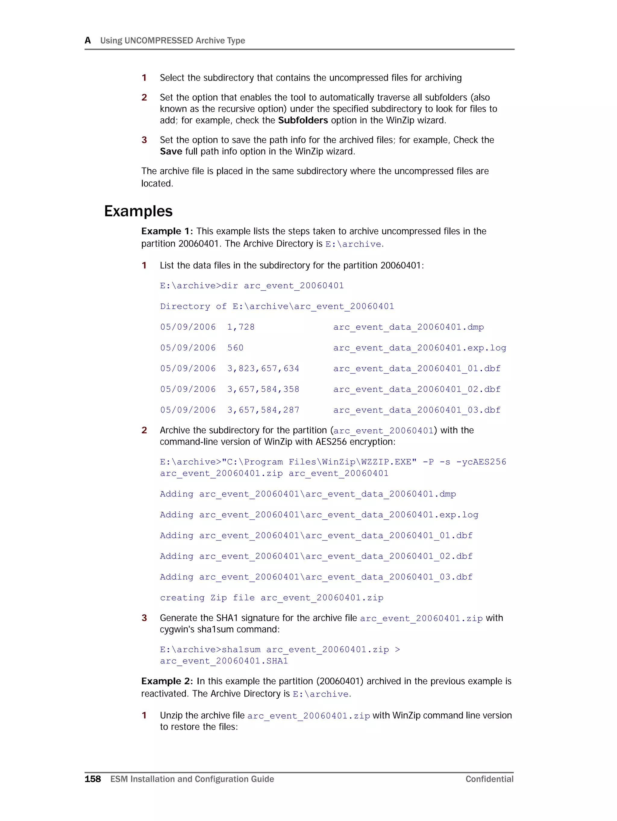 A Using UNCOMPRESSED Archive Type
158 ESM Installation and Configuration Guide Confidential
1 Select the subdirectory that contains the uncompressed files for archiving
2 Set the option that enables the tool to automatically traverse all subfolders (also
known as the recursive option) under the specified subdirectory to look for files to
add; for example, check the Subfolders option in the WinZip wizard.
3 Set the option to save the path info for the archived files; for example, Check the
Save full path info option in the WinZip wizard.
The archive file is placed in the same subdirectory where the uncompressed files are
located.
Examples
Example 1: This example lists the steps taken to archive uncompressed files in the
partition 20060401. The Archive Directory is E:archive.
1 List the data files in the subdirectory for the partition 20060401:
E:archive>dir arc_event_20060401
Directory of E:archivearc_event_20060401
05/09/2006 1,728 arc_event_data_20060401.dmp
05/09/2006 560 arc_event_data_20060401.exp.log
05/09/2006 3,823,657,634 arc_event_data_20060401_01.dbf
05/09/2006 3,657,584,358 arc_event_data_20060401_02.dbf
05/09/2006 3,657,584,287 arc_event_data_20060401_03.dbf
2 Archive the subdirectory for the partition (arc_event_20060401) with the
command-line version of WinZip with AES256 encryption:
E:archive>"C:Program FilesWinZipWZZIP.EXE" -P -s -ycAES256
arc_event_20060401.zip arc_event_20060401
Adding arc_event_20060401arc_event_data_20060401.dmp
Adding arc_event_20060401arc_event_data_20060401.exp.log
Adding arc_event_20060401arc_event_data_20060401_01.dbf
Adding arc_event_20060401arc_event_data_20060401_02.dbf
Adding arc_event_20060401arc_event_data_20060401_03.dbf
creating Zip file arc_event_20060401.zip
3 Generate the SHA1 signature for the archive file arc_event_20060401.zip with
cygwin's sha1sum command:
E:archive>sha1sum arc_event_20060401.zip >
arc_event_20060401.SHA1
Example 2: In this example the partition (20060401) archived in the previous example is
reactivated. The Archive Directory is E:archive.
1 Unzip the archive file arc_event_20060401.zip with WinZip command line version
to restore the files:
 