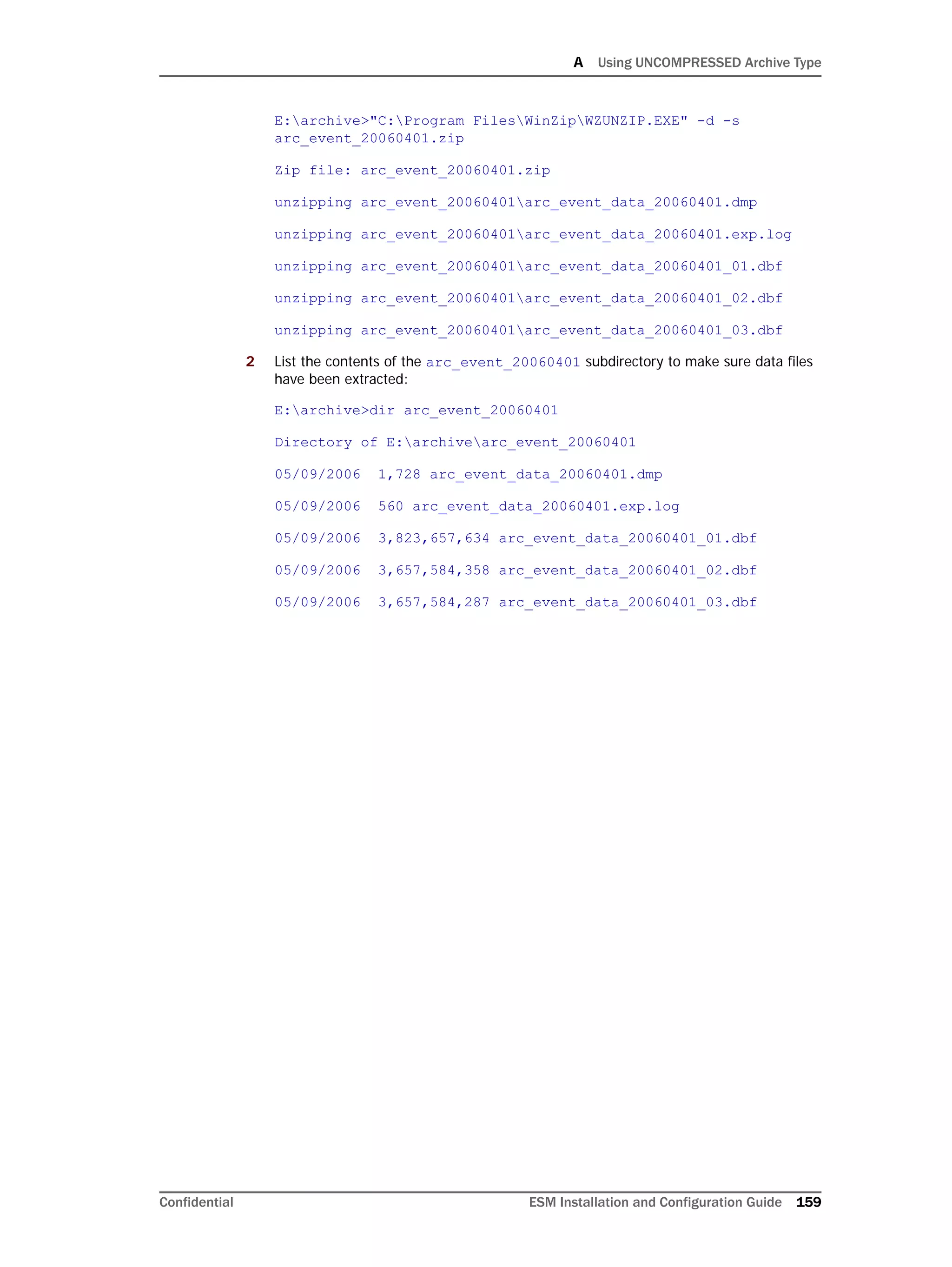 A Using UNCOMPRESSED Archive Type
Confidential ESM Installation and Configuration Guide 159
E:archive>"C:Program FilesWinZipWZUNZIP.EXE" -d -s
arc_event_20060401.zip
Zip file: arc_event_20060401.zip
unzipping arc_event_20060401arc_event_data_20060401.dmp
unzipping arc_event_20060401arc_event_data_20060401.exp.log
unzipping arc_event_20060401arc_event_data_20060401_01.dbf
unzipping arc_event_20060401arc_event_data_20060401_02.dbf
unzipping arc_event_20060401arc_event_data_20060401_03.dbf
2 List the contents of the arc_event_20060401 subdirectory to make sure data files
have been extracted:
E:archive>dir arc_event_20060401
Directory of E:archivearc_event_20060401
05/09/2006 1,728 arc_event_data_20060401.dmp
05/09/2006 560 arc_event_data_20060401.exp.log
05/09/2006 3,823,657,634 arc_event_data_20060401_01.dbf
05/09/2006 3,657,584,358 arc_event_data_20060401_02.dbf
05/09/2006 3,657,584,287 arc_event_data_20060401_03.dbf
 