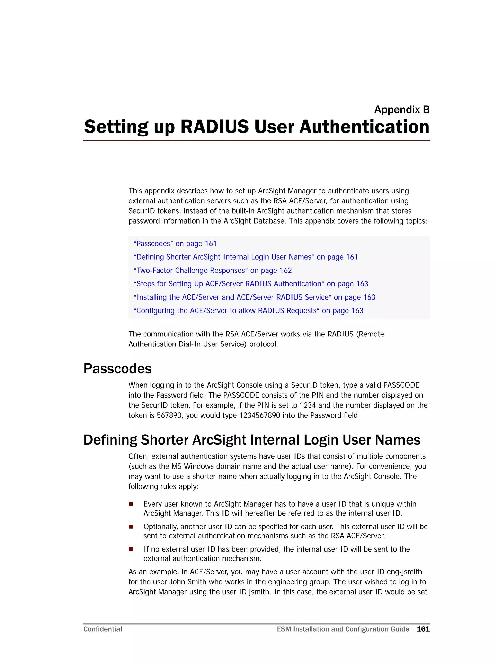 Confidential ESM Installation and Configuration Guide 161
Appendix B
Setting up RADIUS User Authentication
This appendix describes how to set up ArcSight Manager to authenticate users using
external authentication servers such as the RSA ACE/Server, for authentication using
SecurID tokens, instead of the built-in ArcSight authentication mechanism that stores
password information in the ArcSight Database. This appendix covers the following topics:
The communication with the RSA ACE/Server works via the RADIUS (Remote
Authentication Dial-In User Service) protocol.
Passcodes
When logging in to the ArcSight Console using a SecurID token, type a valid PASSCODE
into the Password field. The PASSCODE consists of the PIN and the number displayed on
the SecurID token. For example, if the PIN is set to 1234 and the number displayed on the
token is 567890, you would type 1234567890 into the Password field.
Defining Shorter ArcSight Internal Login User Names
Often, external authentication systems have user IDs that consist of multiple components
(such as the MS Windows domain name and the actual user name). For convenience, you
may want to use a shorter name when actually logging in to the ArcSight Console. The
following rules apply:
 Every user known to ArcSight Manager has to have a user ID that is unique within
ArcSight Manager. This ID will hereafter be referred to as the internal user ID.
 Optionally, another user ID can be specified for each user. This external user ID will be
sent to external authentication mechanisms such as the RSA ACE/Server.
 If no external user ID has been provided, the internal user ID will be sent to the
external authentication mechanism.
As an example, in ACE/Server, you may have a user account with the user ID eng-jsmith
for the user John Smith who works in the engineering group. The user wished to log in to
ArcSight Manager using the user ID jsmith. In this case, the external user ID would be set
“Passcodes” on page 161
“Defining Shorter ArcSight Internal Login User Names” on page 161
“Two-Factor Challenge Responses” on page 162
“Steps for Setting Up ACE/Server RADIUS Authentication” on page 163
“Installing the ACE/Server and ACE/Server RADIUS Service” on page 163
“Configuring the ACE/Server to allow RADIUS Requests” on page 163
 