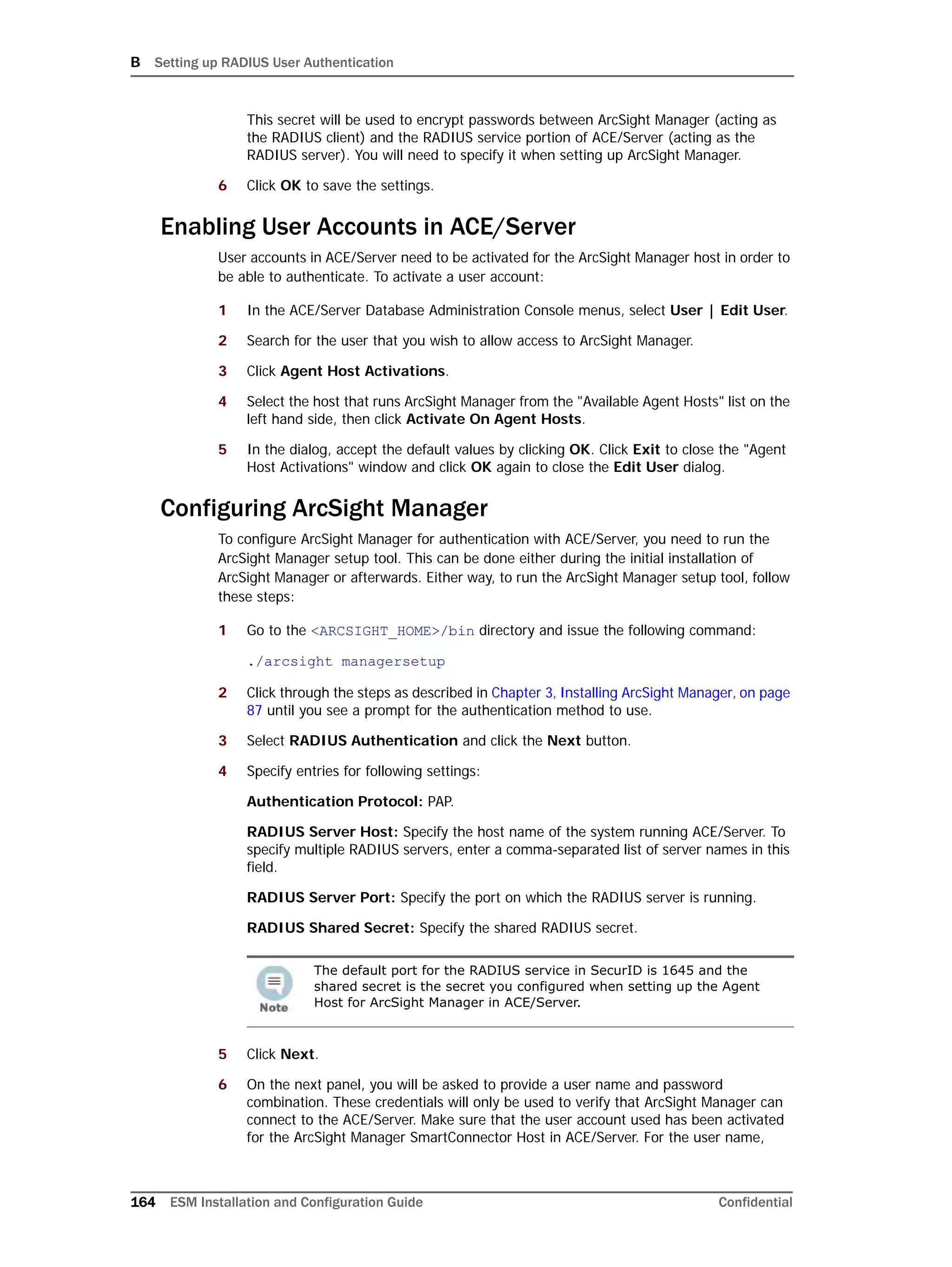 B Setting up RADIUS User Authentication
164 ESM Installation and Configuration Guide Confidential
This secret will be used to encrypt passwords between ArcSight Manager (acting as
the RADIUS client) and the RADIUS service portion of ACE/Server (acting as the
RADIUS server). You will need to specify it when setting up ArcSight Manager.
6 Click OK to save the settings.
Enabling User Accounts in ACE/Server
User accounts in ACE/Server need to be activated for the ArcSight Manager host in order to
be able to authenticate. To activate a user account:
1 In the ACE/Server Database Administration Console menus, select User | Edit User.
2 Search for the user that you wish to allow access to ArcSight Manager.
3 Click Agent Host Activations.
4 Select the host that runs ArcSight Manager from the "Available Agent Hosts" list on the
left hand side, then click Activate On Agent Hosts.
5 In the dialog, accept the default values by clicking OK. Click Exit to close the "Agent
Host Activations" window and click OK again to close the Edit User dialog.
Configuring ArcSight Manager
To configure ArcSight Manager for authentication with ACE/Server, you need to run the
ArcSight Manager setup tool. This can be done either during the initial installation of
ArcSight Manager or afterwards. Either way, to run the ArcSight Manager setup tool, follow
these steps:
1 Go to the <ARCSIGHT_HOME>/bin directory and issue the following command:
./arcsight managersetup
2 Click through the steps as described in Chapter 3‚ Installing ArcSight Manager‚ on page
87 until you see a prompt for the authentication method to use.
3 Select RADIUS Authentication and click the Next button.
4 Specify entries for following settings:
Authentication Protocol: PAP.
RADIUS Server Host: Specify the host name of the system running ACE/Server. To
specify multiple RADIUS servers, enter a comma-separated list of server names in this
field.
RADIUS Server Port: Specify the port on which the RADIUS server is running.
RADIUS Shared Secret: Specify the shared RADIUS secret.
5 Click Next.
6 On the next panel, you will be asked to provide a user name and password
combination. These credentials will only be used to verify that ArcSight Manager can
connect to the ACE/Server. Make sure that the user account used has been activated
for the ArcSight Manager SmartConnector Host in ACE/Server. For the user name,
The default port for the RADIUS service in SecurID is 1645 and the
shared secret is the secret you configured when setting up the Agent
Host for ArcSight Manager in ACE/Server.
 