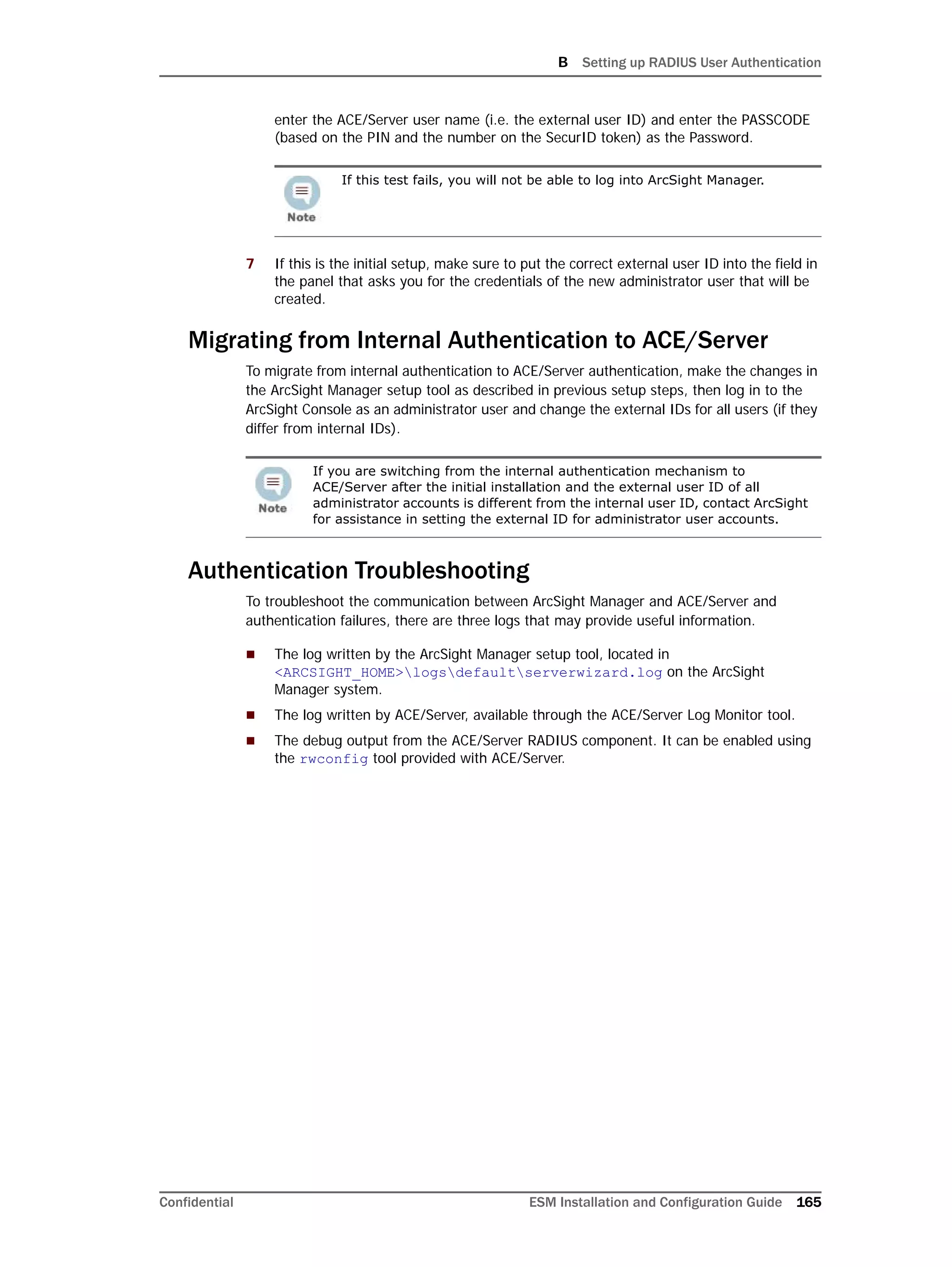B Setting up RADIUS User Authentication
Confidential ESM Installation and Configuration Guide 165
enter the ACE/Server user name (i.e. the external user ID) and enter the PASSCODE
(based on the PIN and the number on the SecurID token) as the Password.
7 If this is the initial setup, make sure to put the correct external user ID into the field in
the panel that asks you for the credentials of the new administrator user that will be
created.
Migrating from Internal Authentication to ACE/Server
To migrate from internal authentication to ACE/Server authentication, make the changes in
the ArcSight Manager setup tool as described in previous setup steps, then log in to the
ArcSight Console as an administrator user and change the external IDs for all users (if they
differ from internal IDs).
Authentication Troubleshooting
To troubleshoot the communication between ArcSight Manager and ACE/Server and
authentication failures, there are three logs that may provide useful information.
 The log written by the ArcSight Manager setup tool, located in
<ARCSIGHT_HOME>logsdefaultserverwizard.log on the ArcSight
Manager system.
 The log written by ACE/Server, available through the ACE/Server Log Monitor tool.
 The debug output from the ACE/Server RADIUS component. It can be enabled using
the rwconfig tool provided with ACE/Server.
If this test fails, you will not be able to log into ArcSight Manager.
If you are switching from the internal authentication mechanism to
ACE/Server after the initial installation and the external user ID of all
administrator accounts is different from the internal user ID, contact ArcSight
for assistance in setting the external ID for administrator user accounts.
 