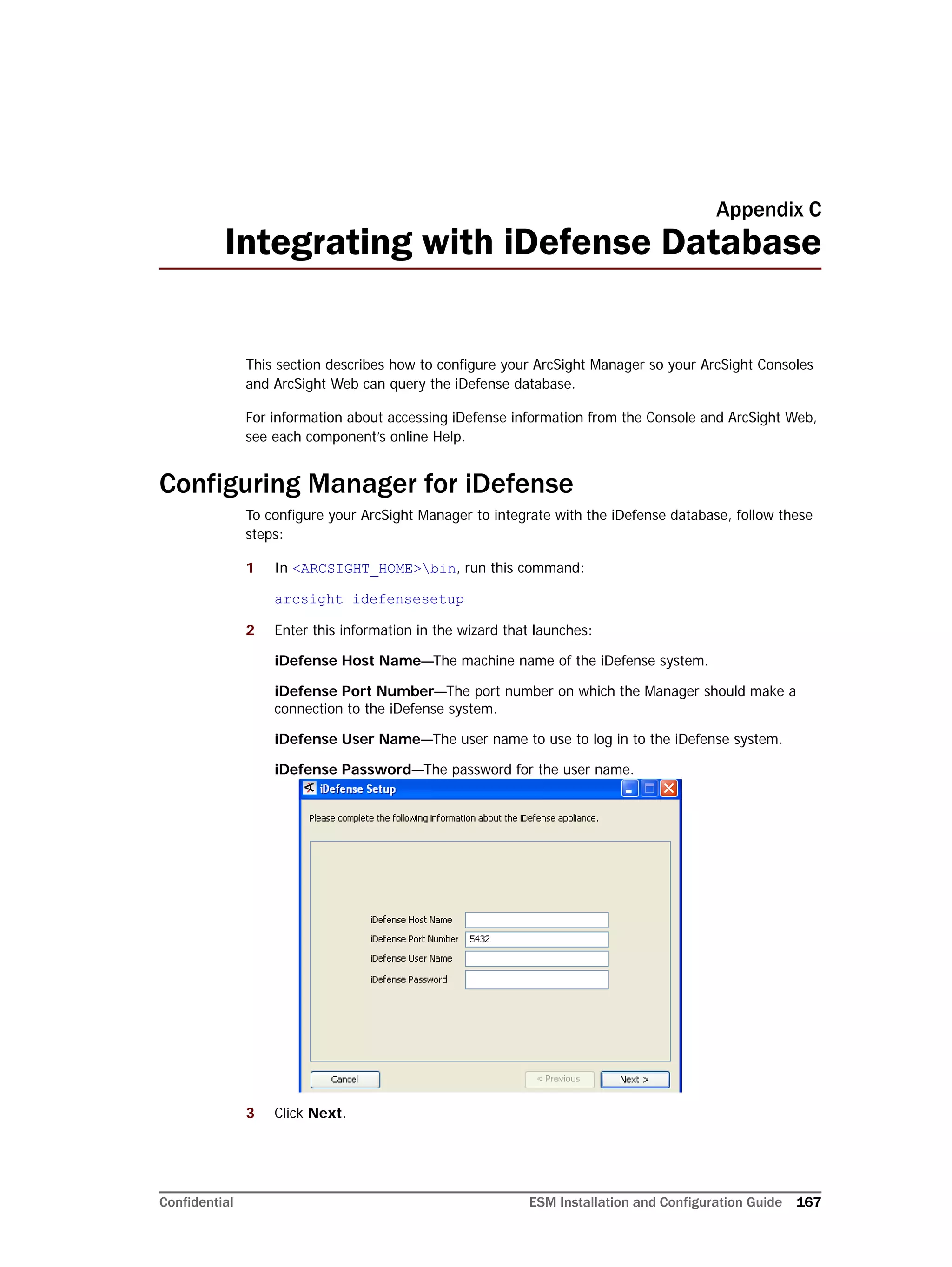 Confidential ESM Installation and Configuration Guide 167
Appendix C
Integrating with iDefense Database
This section describes how to configure your ArcSight Manager so your ArcSight Consoles
and ArcSight Web can query the iDefense database.
For information about accessing iDefense information from the Console and ArcSight Web,
see each component’s online Help.
Configuring Manager for iDefense
To configure your ArcSight Manager to integrate with the iDefense database, follow these
steps:
1 In <ARCSIGHT_HOME>bin, run this command:
arcsight idefensesetup
2 Enter this information in the wizard that launches:
iDefense Host Name—The machine name of the iDefense system.
iDefense Port Number—The port number on which the Manager should make a
connection to the iDefense system.
iDefense User Name—The user name to use to log in to the iDefense system.
iDefense Password—The password for the user name.
3 Click Next.
 