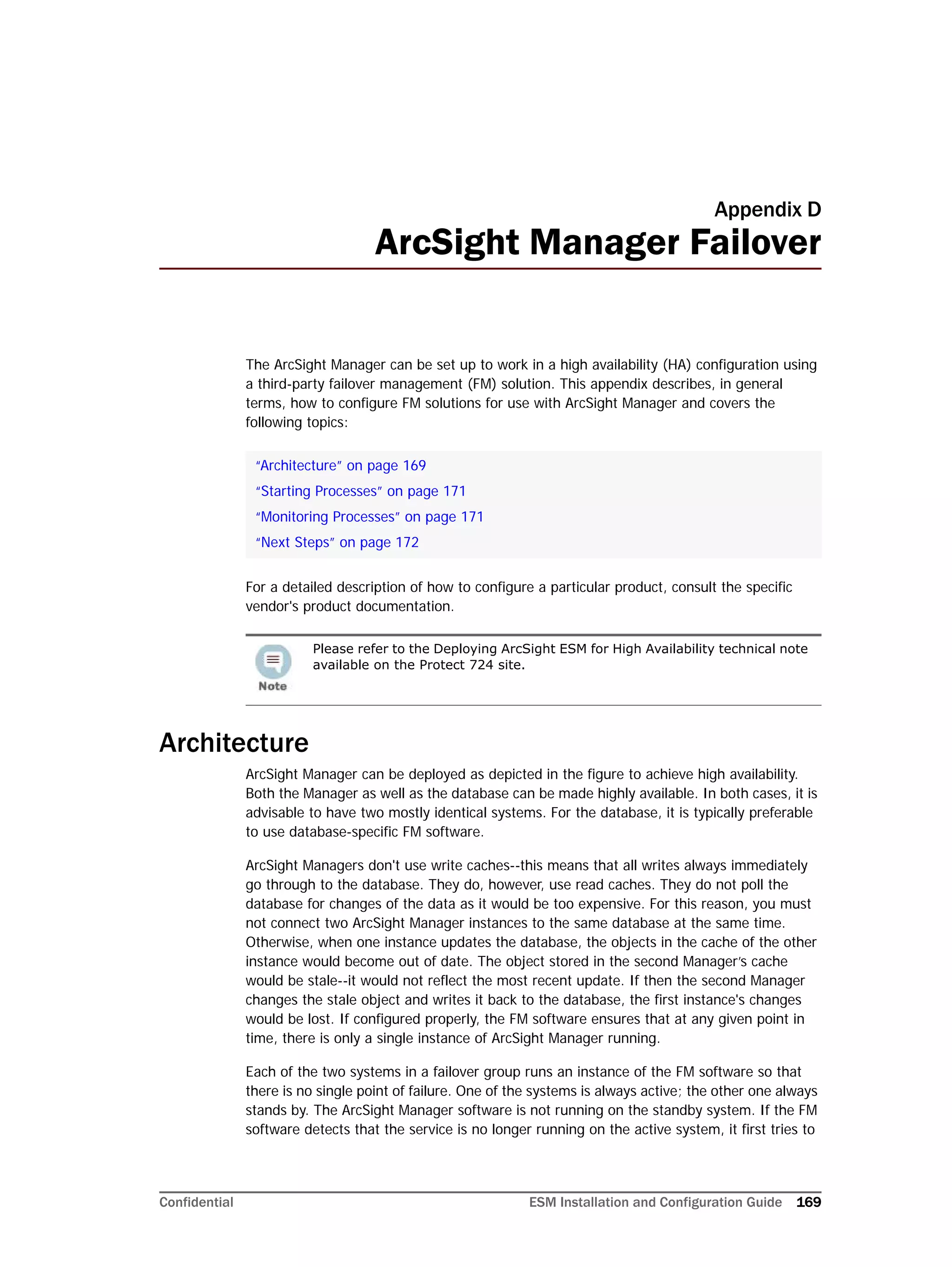 Confidential ESM Installation and Configuration Guide 169
Appendix D
ArcSight Manager Failover
The ArcSight Manager can be set up to work in a high availability (HA) configuration using
a third-party failover management (FM) solution. This appendix describes, in general
terms, how to configure FM solutions for use with ArcSight Manager and covers the
following topics:
For a detailed description of how to configure a particular product, consult the specific
vendor's product documentation.
Architecture
ArcSight Manager can be deployed as depicted in the figure to achieve high availability.
Both the Manager as well as the database can be made highly available. In both cases, it is
advisable to have two mostly identical systems. For the database, it is typically preferable
to use database-specific FM software.
ArcSight Managers don't use write caches--this means that all writes always immediately
go through to the database. They do, however, use read caches. They do not poll the
database for changes of the data as it would be too expensive. For this reason, you must
not connect two ArcSight Manager instances to the same database at the same time.
Otherwise, when one instance updates the database, the objects in the cache of the other
instance would become out of date. The object stored in the second Manager’s cache
would be stale--it would not reflect the most recent update. If then the second Manager
changes the stale object and writes it back to the database, the first instance's changes
would be lost. If configured properly, the FM software ensures that at any given point in
time, there is only a single instance of ArcSight Manager running.
Each of the two systems in a failover group runs an instance of the FM software so that
there is no single point of failure. One of the systems is always active; the other one always
stands by. The ArcSight Manager software is not running on the standby system. If the FM
software detects that the service is no longer running on the active system, it first tries to
“Architecture” on page 169
“Starting Processes” on page 171
“Monitoring Processes” on page 171
“Next Steps” on page 172
Please refer to the Deploying ArcSight ESM for High Availability technical note
available on the Protect 724 site.
 