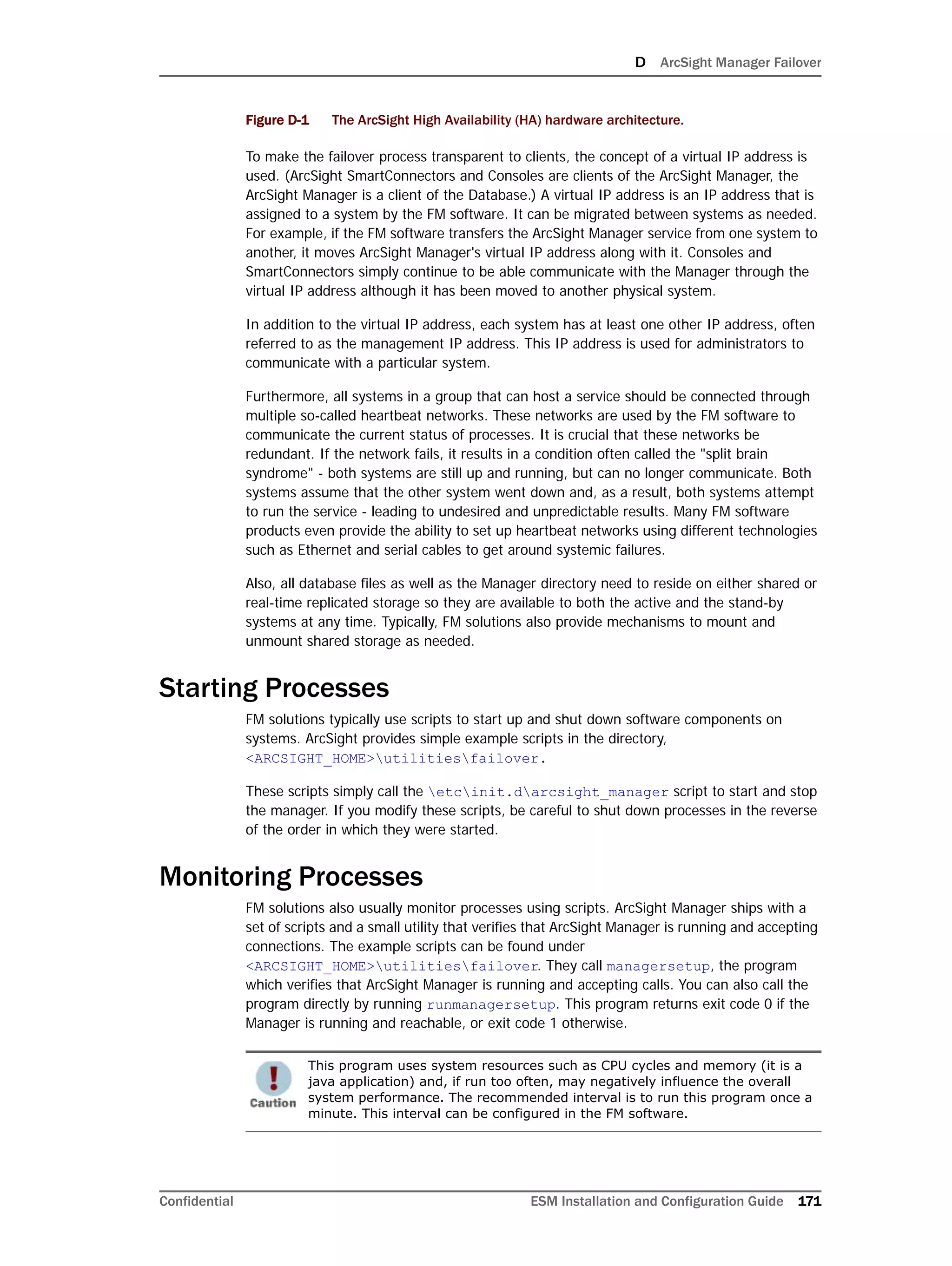 D ArcSight Manager Failover
Confidential ESM Installation and Configuration Guide 171
Figure D-1 The ArcSight High Availability (HA) hardware architecture.
To make the failover process transparent to clients, the concept of a virtual IP address is
used. (ArcSight SmartConnectors and Consoles are clients of the ArcSight Manager, the
ArcSight Manager is a client of the Database.) A virtual IP address is an IP address that is
assigned to a system by the FM software. It can be migrated between systems as needed.
For example, if the FM software transfers the ArcSight Manager service from one system to
another, it moves ArcSight Manager's virtual IP address along with it. Consoles and
SmartConnectors simply continue to be able communicate with the Manager through the
virtual IP address although it has been moved to another physical system.
In addition to the virtual IP address, each system has at least one other IP address, often
referred to as the management IP address. This IP address is used for administrators to
communicate with a particular system.
Furthermore, all systems in a group that can host a service should be connected through
multiple so-called heartbeat networks. These networks are used by the FM software to
communicate the current status of processes. It is crucial that these networks be
redundant. If the network fails, it results in a condition often called the "split brain
syndrome" - both systems are still up and running, but can no longer communicate. Both
systems assume that the other system went down and, as a result, both systems attempt
to run the service - leading to undesired and unpredictable results. Many FM software
products even provide the ability to set up heartbeat networks using different technologies
such as Ethernet and serial cables to get around systemic failures.
Also, all database files as well as the Manager directory need to reside on either shared or
real-time replicated storage so they are available to both the active and the stand-by
systems at any time. Typically, FM solutions also provide mechanisms to mount and
unmount shared storage as needed.
Starting Processes
FM solutions typically use scripts to start up and shut down software components on
systems. ArcSight provides simple example scripts in the directory,
<ARCSIGHT_HOME>utilitiesfailover.
These scripts simply call the etcinit.darcsight_manager script to start and stop
the manager. If you modify these scripts, be careful to shut down processes in the reverse
of the order in which they were started.
Monitoring Processes
FM solutions also usually monitor processes using scripts. ArcSight Manager ships with a
set of scripts and a small utility that verifies that ArcSight Manager is running and accepting
connections. The example scripts can be found under
<ARCSIGHT_HOME>utilitiesfailover. They call managersetup, the program
which verifies that ArcSight Manager is running and accepting calls. You can also call the
program directly by running runmanagersetup. This program returns exit code 0 if the
Manager is running and reachable, or exit code 1 otherwise.
This program uses system resources such as CPU cycles and memory (it is a
java application) and, if run too often, may negatively influence the overall
system performance. The recommended interval is to run this program once a
minute. This interval can be configured in the FM software.
 