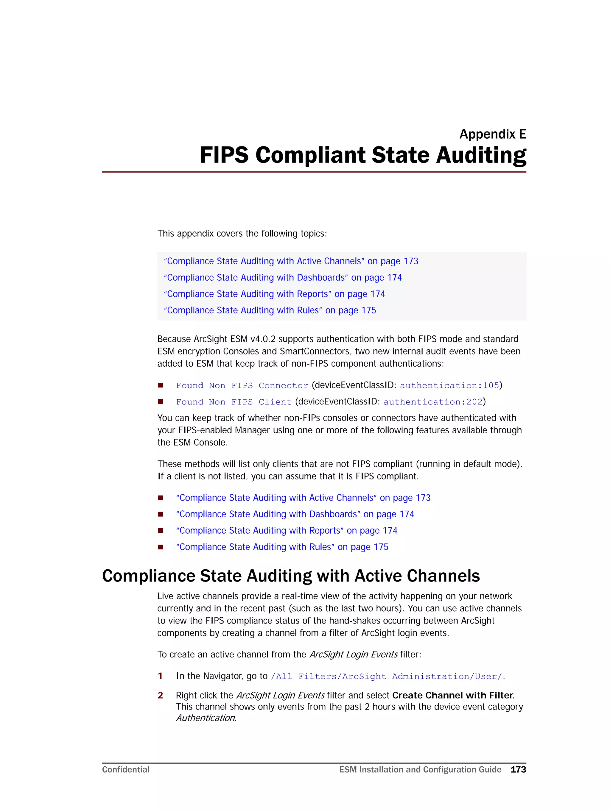 Confidential ESM Installation and Configuration Guide 173
Appendix E
FIPS Compliant State Auditing
This appendix covers the following topics:
Because ArcSight ESM v4.0.2 supports authentication with both FIPS mode and standard
ESM encryption Consoles and SmartConnectors, two new internal audit events have been
added to ESM that keep track of non-FIPS component authentications:
 Found Non FIPS Connector (deviceEventClassID: authentication:105)
 Found Non FIPS Client (deviceEventClassID: authentication:202)
You can keep track of whether non-FIPs consoles or connectors have authenticated with
your FIPS-enabled Manager using one or more of the following features available through
the ESM Console.
These methods will list only clients that are not FIPS compliant (running in default mode).
If a client is not listed, you can assume that it is FIPS compliant.
 “Compliance State Auditing with Active Channels” on page 173
 “Compliance State Auditing with Dashboards” on page 174
 “Compliance State Auditing with Reports” on page 174
 “Compliance State Auditing with Rules” on page 175
Compliance State Auditing with Active Channels
Live active channels provide a real-time view of the activity happening on your network
currently and in the recent past (such as the last two hours). You can use active channels
to view the FIPS compliance status of the hand-shakes occurring between ArcSight
components by creating a channel from a filter of ArcSight login events.
To create an active channel from the ArcSight Login Events filter:
1 In the Navigator, go to /All Filters/ArcSight Administration/User/.
2 Right click the ArcSight Login Events filter and select Create Channel with Filter.
This channel shows only events from the past 2 hours with the device event category
Authentication.
“Compliance State Auditing with Active Channels” on page 173
“Compliance State Auditing with Dashboards” on page 174
“Compliance State Auditing with Reports” on page 174
“Compliance State Auditing with Rules” on page 175
 