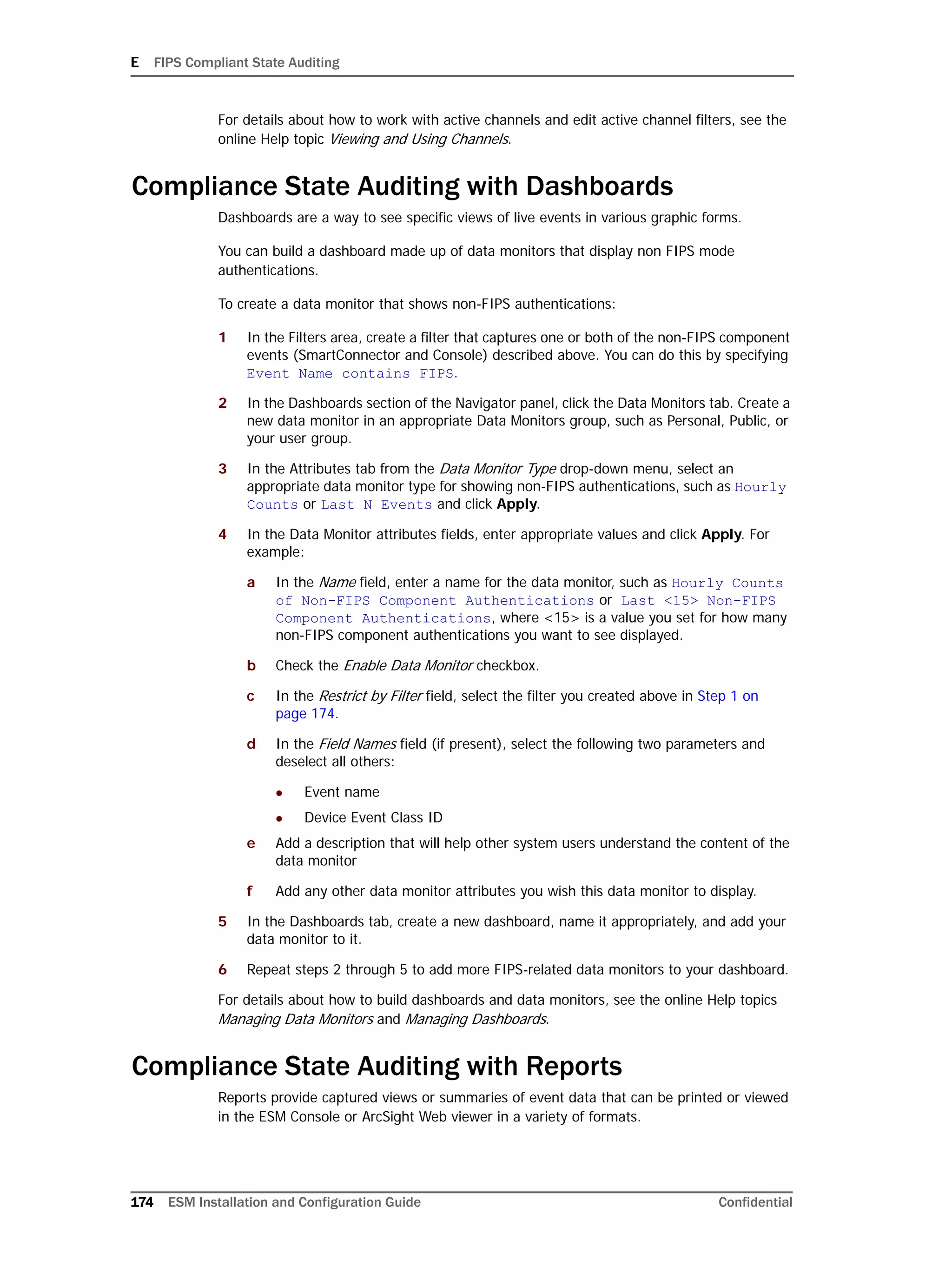 E FIPS Compliant State Auditing
174 ESM Installation and Configuration Guide Confidential
For details about how to work with active channels and edit active channel filters, see the
online Help topic Viewing and Using Channels.
Compliance State Auditing with Dashboards
Dashboards are a way to see specific views of live events in various graphic forms.
You can build a dashboard made up of data monitors that display non FIPS mode
authentications.
To create a data monitor that shows non-FIPS authentications:
1 In the Filters area, create a filter that captures one or both of the non-FIPS component
events (SmartConnector and Console) described above. You can do this by specifying
Event Name contains FIPS.
2 In the Dashboards section of the Navigator panel, click the Data Monitors tab. Create a
new data monitor in an appropriate Data Monitors group, such as Personal, Public, or
your user group.
3 In the Attributes tab from the Data Monitor Type drop-down menu, select an
appropriate data monitor type for showing non-FIPS authentications, such as Hourly
Counts or Last N Events and click Apply.
4 In the Data Monitor attributes fields, enter appropriate values and click Apply. For
example:
a In the Name field, enter a name for the data monitor, such as Hourly Counts
of Non-FIPS Component Authentications or Last <15> Non-FIPS
Component Authentications, where <15> is a value you set for how many
non-FIPS component authentications you want to see displayed.
b Check the Enable Data Monitor checkbox.
c In the Restrict by Filter field, select the filter you created above in Step 1 on
page 174.
d In the Field Names field (if present), select the following two parameters and
deselect all others:
 Event name
 Device Event Class ID
e Add a description that will help other system users understand the content of the
data monitor
f Add any other data monitor attributes you wish this data monitor to display.
5 In the Dashboards tab, create a new dashboard, name it appropriately, and add your
data monitor to it.
6 Repeat steps 2 through 5 to add more FIPS-related data monitors to your dashboard.
For details about how to build dashboards and data monitors, see the online Help topics
Managing Data Monitors and Managing Dashboards.
Compliance State Auditing with Reports
Reports provide captured views or summaries of event data that can be printed or viewed
in the ESM Console or ArcSight Web viewer in a variety of formats.
 