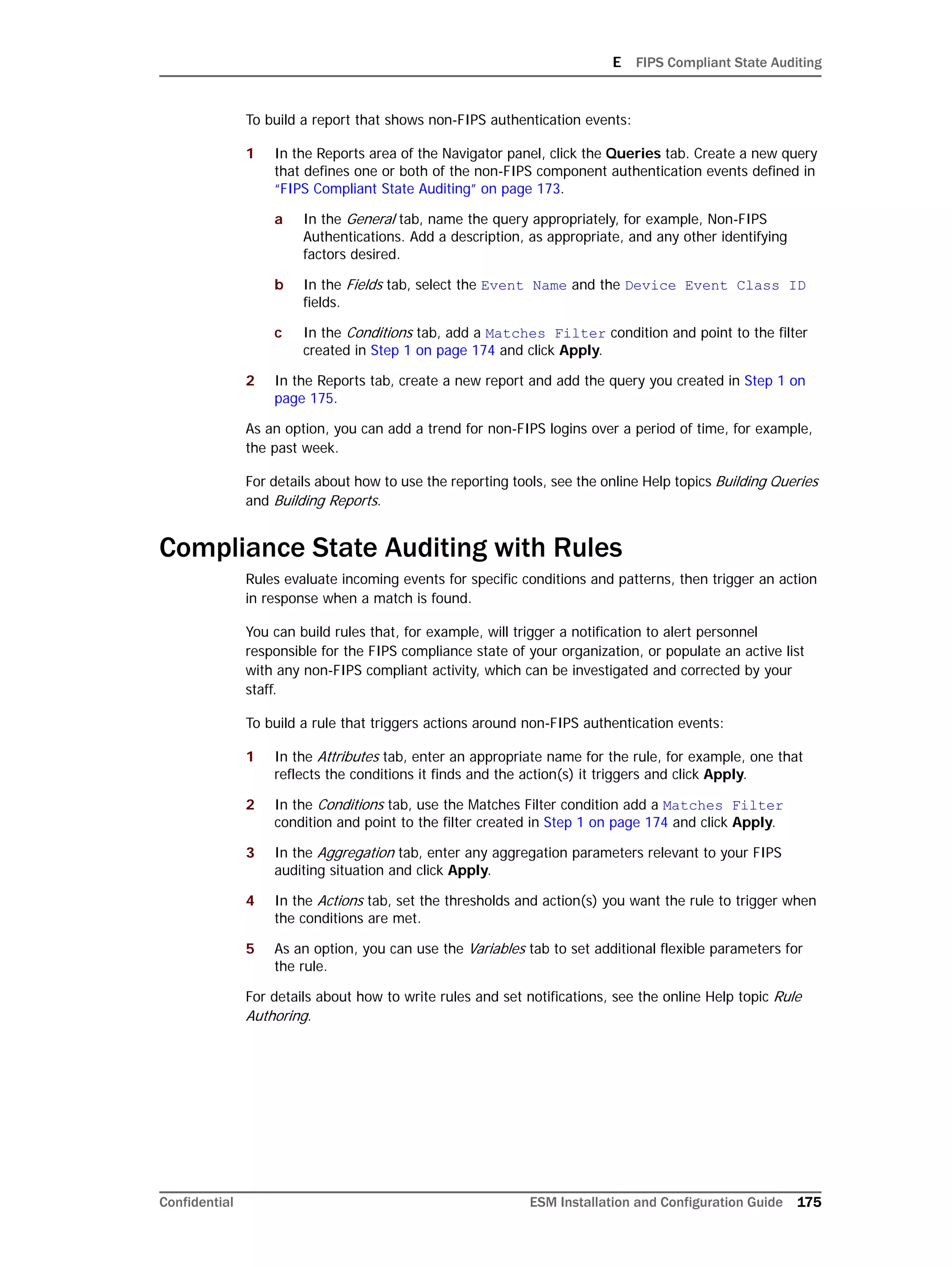 E FIPS Compliant State Auditing
Confidential ESM Installation and Configuration Guide 175
To build a report that shows non-FIPS authentication events:
1 In the Reports area of the Navigator panel, click the Queries tab. Create a new query
that defines one or both of the non-FIPS component authentication events defined in
“FIPS Compliant State Auditing” on page 173.
a In the General tab, name the query appropriately, for example, Non-FIPS
Authentications. Add a description, as appropriate, and any other identifying
factors desired.
b In the Fields tab, select the Event Name and the Device Event Class ID
fields.
c In the Conditions tab, add a Matches Filter condition and point to the filter
created in Step 1 on page 174 and click Apply.
2 In the Reports tab, create a new report and add the query you created in Step 1 on
page 175.
As an option, you can add a trend for non-FIPS logins over a period of time, for example,
the past week.
For details about how to use the reporting tools, see the online Help topics Building Queries
and Building Reports.
Compliance State Auditing with Rules
Rules evaluate incoming events for specific conditions and patterns, then trigger an action
in response when a match is found.
You can build rules that, for example, will trigger a notification to alert personnel
responsible for the FIPS compliance state of your organization, or populate an active list
with any non-FIPS compliant activity, which can be investigated and corrected by your
staff.
To build a rule that triggers actions around non-FIPS authentication events:
1 In the Attributes tab, enter an appropriate name for the rule, for example, one that
reflects the conditions it finds and the action(s) it triggers and click Apply.
2 In the Conditions tab, use the Matches Filter condition add a Matches Filter
condition and point to the filter created in Step 1 on page 174 and click Apply.
3 In the Aggregation tab, enter any aggregation parameters relevant to your FIPS
auditing situation and click Apply.
4 In the Actions tab, set the thresholds and action(s) you want the rule to trigger when
the conditions are met.
5 As an option, you can use the Variables tab to set additional flexible parameters for
the rule.
For details about how to write rules and set notifications, see the online Help topic Rule
Authoring.
 