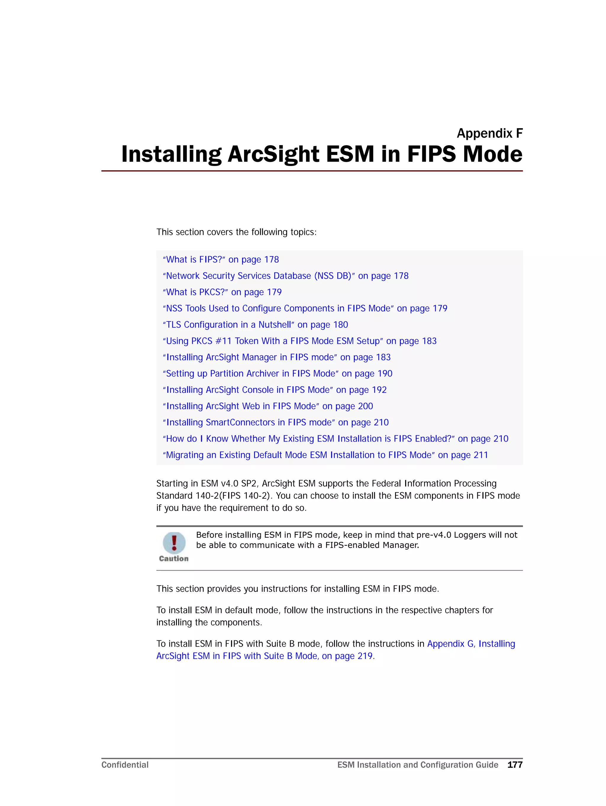 Confidential ESM Installation and Configuration Guide 177
Appendix F
Installing ArcSight ESM in FIPS Mode
This section covers the following topics:
Starting in ESM v4.0 SP2, ArcSight ESM supports the Federal Information Processing
Standard 140-2(FIPS 140-2). You can choose to install the ESM components in FIPS mode
if you have the requirement to do so.
This section provides you instructions for installing ESM in FIPS mode.
To install ESM in default mode, follow the instructions in the respective chapters for
installing the components.
To install ESM in FIPS with Suite B mode, follow the instructions in Appendix G‚ Installing
ArcSight ESM in FIPS with Suite B Mode‚ on page 219.
“What is FIPS?” on page 178
“Network Security Services Database (NSS DB)” on page 178
“What is PKCS?” on page 179
“NSS Tools Used to Configure Components in FIPS Mode” on page 179
“TLS Configuration in a Nutshell” on page 180
“Using PKCS #11 Token With a FIPS Mode ESM Setup” on page 183
“Installing ArcSight Manager in FIPS mode” on page 183
“Setting up Partition Archiver in FIPS Mode” on page 190
“Installing ArcSight Console in FIPS Mode” on page 192
“Installing ArcSight Web in FIPS Mode” on page 200
“Installing SmartConnectors in FIPS mode” on page 210
“How do I Know Whether My Existing ESM Installation is FIPS Enabled?” on page 210
“Migrating an Existing Default Mode ESM Installation to FIPS Mode” on page 211
Before installing ESM in FIPS mode, keep in mind that pre-v4.0 Loggers will not
be able to communicate with a FIPS-enabled Manager.
 