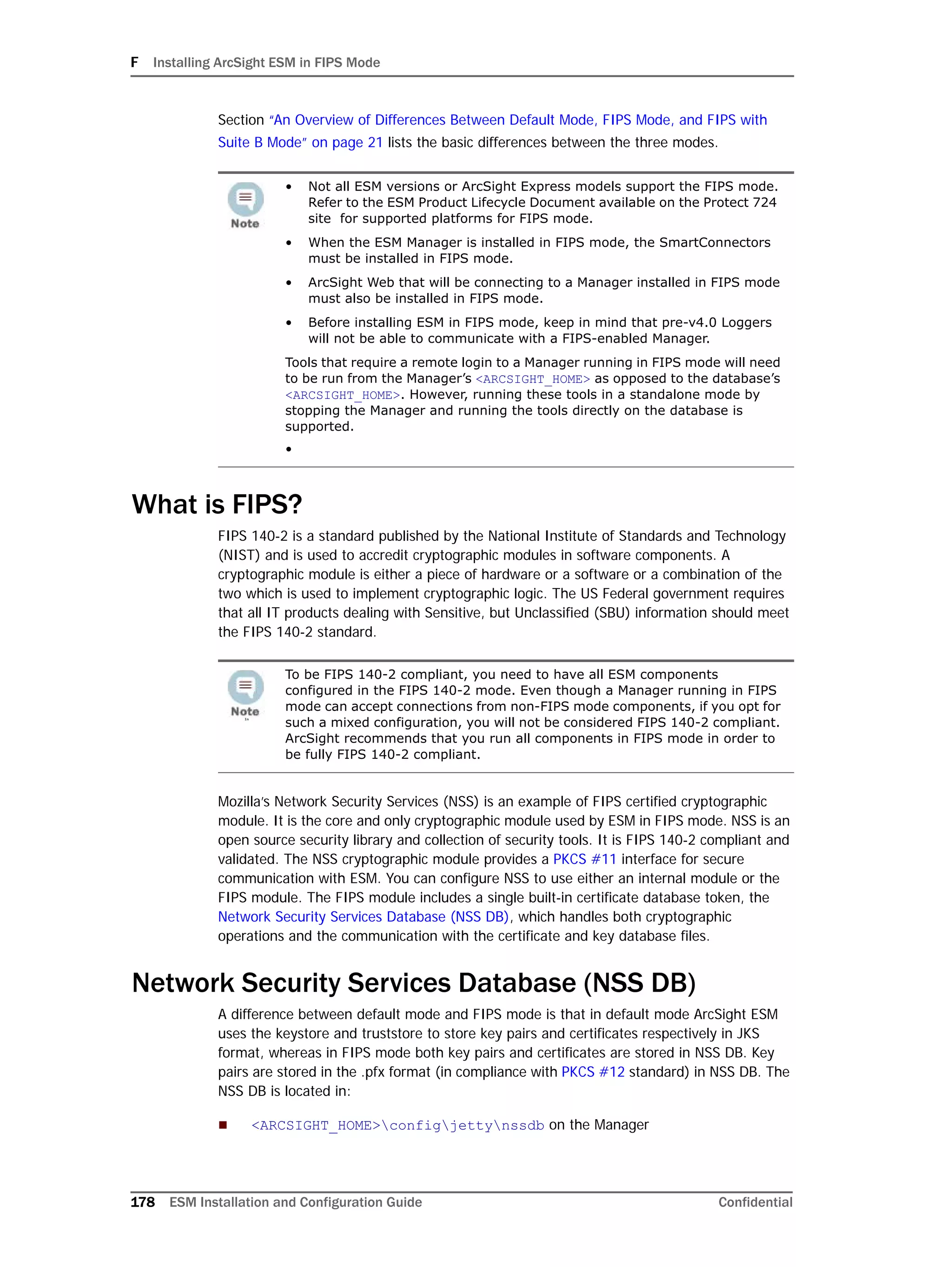 F Installing ArcSight ESM in FIPS Mode
178 ESM Installation and Configuration Guide Confidential
Section “An Overview of Differences Between Default Mode, FIPS Mode, and FIPS with
Suite B Mode” on page 21 lists the basic differences between the three modes.
What is FIPS?
FIPS 140-2 is a standard published by the National Institute of Standards and Technology
(NIST) and is used to accredit cryptographic modules in software components. A
cryptographic module is either a piece of hardware or a software or a combination of the
two which is used to implement cryptographic logic. The US Federal government requires
that all IT products dealing with Sensitive, but Unclassified (SBU) information should meet
the FIPS 140-2 standard.
Mozilla’s Network Security Services (NSS) is an example of FIPS certified cryptographic
module. It is the core and only cryptographic module used by ESM in FIPS mode. NSS is an
open source security library and collection of security tools. It is FIPS 140-2 compliant and
validated. The NSS cryptographic module provides a PKCS #11 interface for secure
communication with ESM. You can configure NSS to use either an internal module or the
FIPS module. The FIPS module includes a single built-in certificate database token, the
Network Security Services Database (NSS DB), which handles both cryptographic
operations and the communication with the certificate and key database files.
Network Security Services Database (NSS DB)
A difference between default mode and FIPS mode is that in default mode ArcSight ESM
uses the keystore and truststore to store key pairs and certificates respectively in JKS
format, whereas in FIPS mode both key pairs and certificates are stored in NSS DB. Key
pairs are stored in the .pfx format (in compliance with PKCS #12 standard) in NSS DB. The
NSS DB is located in:
 <ARCSIGHT_HOME>configjettynssdb on the Manager
• Not all ESM versions or ArcSight Express models support the FIPS mode.
Refer to the ESM Product Lifecycle Document available on the Protect 724
site for supported platforms for FIPS mode.
• When the ESM Manager is installed in FIPS mode, the SmartConnectors
must be installed in FIPS mode.
• ArcSight Web that will be connecting to a Manager installed in FIPS mode
must also be installed in FIPS mode.
• Before installing ESM in FIPS mode, keep in mind that pre-v4.0 Loggers
will not be able to communicate with a FIPS-enabled Manager.
Tools that require a remote login to a Manager running in FIPS mode will need
to be run from the Manager’s <ARCSIGHT_HOME> as opposed to the database’s
<ARCSIGHT_HOME>. However, running these tools in a standalone mode by
stopping the Manager and running the tools directly on the database is
supported.
•
In
To be FIPS 140-2 compliant, you need to have all ESM components
configured in the FIPS 140-2 mode. Even though a Manager running in FIPS
mode can accept connections from non-FIPS mode components, if you opt for
such a mixed configuration, you will not be considered FIPS 140-2 compliant.
ArcSight recommends that you run all components in FIPS mode in order to
be fully FIPS 140-2 compliant.
 