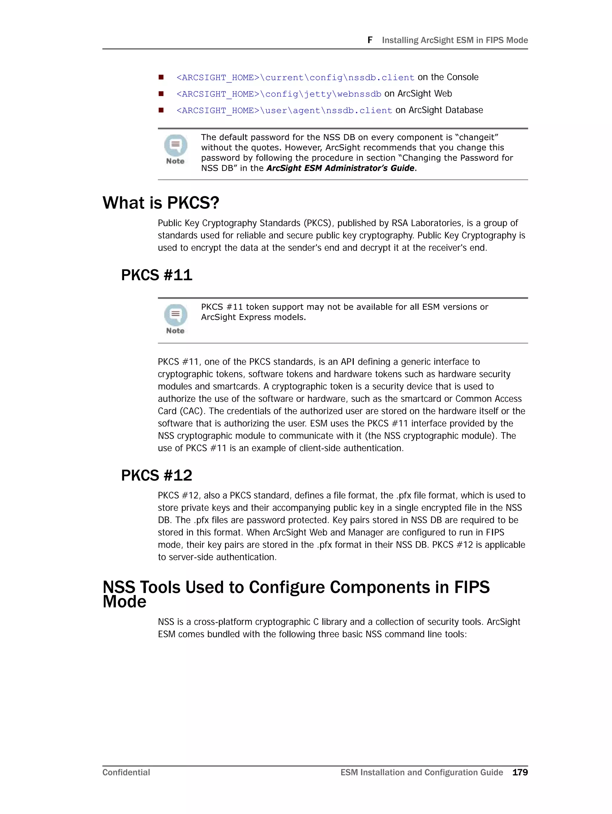 F Installing ArcSight ESM in FIPS Mode
Confidential ESM Installation and Configuration Guide 179
 <ARCSIGHT_HOME>currentconfignssdb.client on the Console
 <ARCSIGHT_HOME>configjettywebnssdb on ArcSight Web
 <ARCSIGHT_HOME>useragentnssdb.client on ArcSight Database
What is PKCS?
Public Key Cryptography Standards (PKCS), published by RSA Laboratories, is a group of
standards used for reliable and secure public key cryptography. Public Key Cryptography is
used to encrypt the data at the sender's end and decrypt it at the receiver's end.
PKCS #11
PKCS #11, one of the PKCS standards, is an API defining a generic interface to
cryptographic tokens, software tokens and hardware tokens such as hardware security
modules and smartcards. A cryptographic token is a security device that is used to
authorize the use of the software or hardware, such as the smartcard or Common Access
Card (CAC). The credentials of the authorized user are stored on the hardware itself or the
software that is authorizing the user. ESM uses the PKCS #11 interface provided by the
NSS cryptographic module to communicate with it (the NSS cryptographic module). The
use of PKCS #11 is an example of client-side authentication.
PKCS #12
PKCS #12, also a PKCS standard, defines a file format, the .pfx file format, which is used to
store private keys and their accompanying public key in a single encrypted file in the NSS
DB. The .pfx files are password protected. Key pairs stored in NSS DB are required to be
stored in this format. When ArcSight Web and Manager are configured to run in FIPS
mode, their key pairs are stored in the .pfx format in their NSS DB. PKCS #12 is applicable
to server-side authentication.
NSS Tools Used to Configure Components in FIPS
Mode
NSS is a cross-platform cryptographic C library and a collection of security tools. ArcSight
ESM comes bundled with the following three basic NSS command line tools:
The default password for the NSS DB on every component is “changeit”
without the quotes. However, ArcSight recommends that you change this
password by following the procedure in section “Changing the Password for
NSS DB” in the ArcSight ESM Administrator’s Guide.
PKCS #11 token support may not be available for all ESM versions or
ArcSight Express models.
 